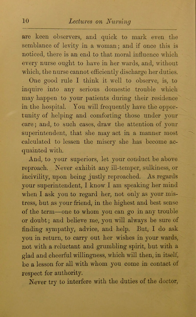 are keen observers, and. quick to mark even the semblance of levity in a woman; and if once this is noticed, there is an end to that moral influence which every nurse ought to have in her wards, and, without which, the nurse cannot efficiently discharge her duties. One good rule I think it well to observe, is, to inquire into any serious domestic trouble which may happen to your patients during their residence in the hospital. You will frequently have the oppor- tunity of helping and comforting those under your care; and, to such cases, draw the attention of your superintendent, that she may act in a manner most calculated to lessen the misery she has become ac- quainted with. And, to your superiors, let your conduct be above reproach. Never exhibit any ill-temper, sulkiness, or incivility, upon being justly reproached. As regards your superintendent, I know I am speaking her mind when I ask you to regard her, not only as your mis- tress, but as your friend, in the highest and best sense of the term—one to whom you can go in any trouble or doubt; and believe me, you will ahvays be sure of finding sympathy, advice, and help. But, I do ask you in return, to carry out her wishes in your wards, not with a reluctant and grumbling spirit, but with a glad and cheerful willingness, which will then, in itself, be a lesson for all with whom you come in contact of respect for authority. Never try to interfere with the duties of the doctor,