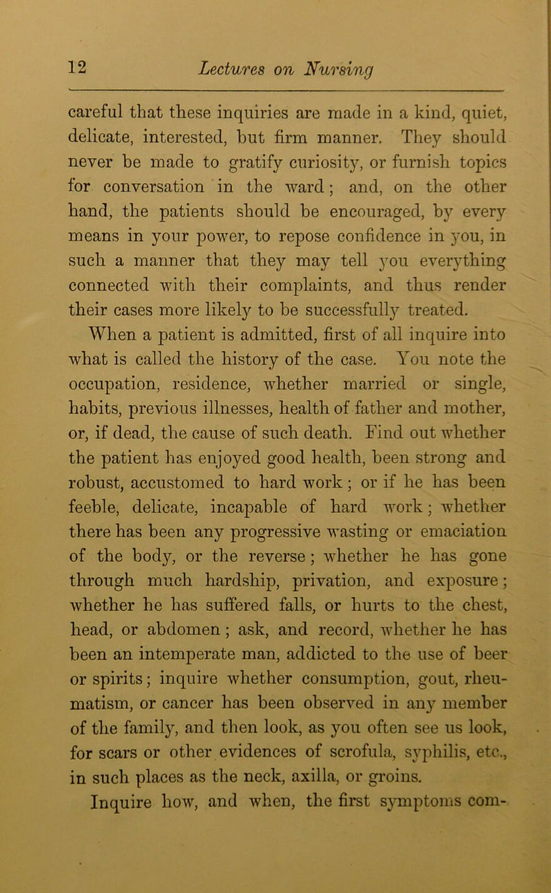 careful that these inquiries are made in a kind, quiet, delicate, interested, hut firm manner. They should never be made to gratify curiosity, or furnish topics for conversation in the ward; and, on the other hand, the patients should be encouraged, by every means in your power, to repose confidence in you, in such a manner that they may tell you everything connected with their complaints, and thus render their cases more likely to be successfully treated. When a patient is admitted, first of all inquire into what is called the history of the case. You note the occupation, residence, whether married or single, habits, previous illnesses, health of father and mother, or, if dead, the cause of such death. Find out whether the patient has enjoyed good health, been strong and robust, accustomed to hard work; or if he has been feeble, delicate, incapable of hard work; whether there has been any progressive wasting or emaciation of the body, or the reverse ; whether he has gone through much hardship, privation, and exposure; whether he has suffered falls, or hurts to the chest, head, or abdomen ; ask, and record, whether he has been an intemperate man, addicted to the use of beer or spirits; inquire whether consumption, gout, rheu- matism, or cancer has been observed in any member of the family, and then look, as you often see us look, for scars or other evidences of scrofula, syphilis, etc., in such places as the neck, axilla, or groins. Inquire how, and when, the first symptoms com-