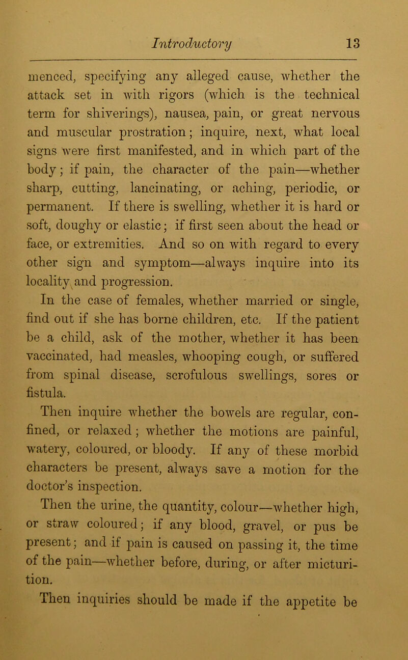 menced, specifying any alleged cause, whether the attack set in with rigors (which is the technical term for shiverings), nausea, pain, or great nervous and muscular prostration; inquire, next, what local signs were first manifested, and in which part of the body; if pain, the character of the pain—whether sharp, cutting, lancinating, or aching, periodic, or permanent. If there is swelling, whether it is hard or soft, doughy or elastic; if first seen about the head or face, or extremities. And so on with regard to every other sign and symptom—always inquire into its locality and progression. In the case of females, whether married or single, find out if she has borne children, etc. If the patient be a child, ask of the mother, whether it has been vaccinated, had measles, whooping cough, or suffered from spinal disease, scrofulous swellings, sores or fistula. Then inquire whether the bowels are regular, con- fined, or relaxed; whether the motions are painful, watery, coloured, or bloody. If any of these morbid characters be present, always save a motion for the doctor’s inspection. Then the urine, the quantity, colour—whether high, or straw coloured; if any blood, gravel, or pus be present; and if pain is caused on passing it, the time of the pain—whether before, during, or after micturi- tion. Then inquiries should be made if the appetite be