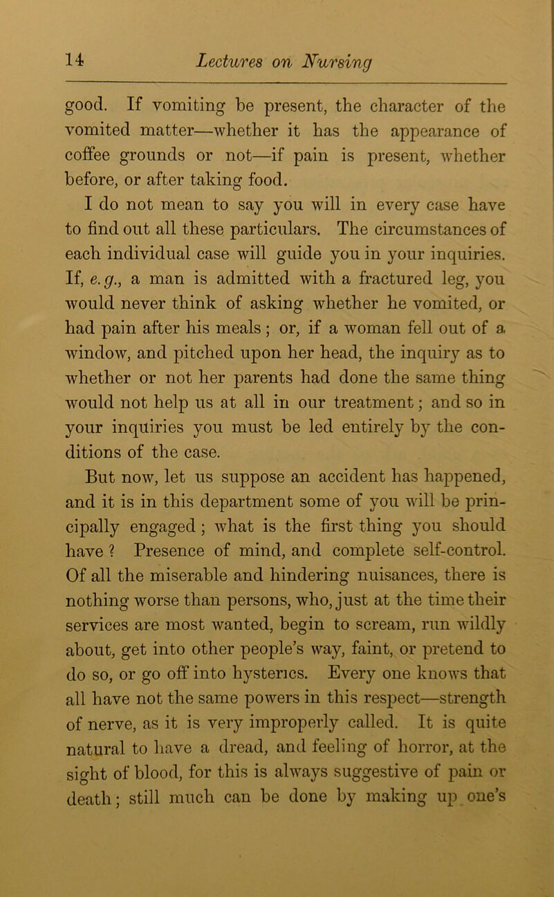 good. If vomiting be present, the character of the vomited matter—whether it has the appearance of coffee grounds or not—if pain is present, whether before, or after taking food. I do not mean to say you will in every case have to find out all these particulars. The circumstances of each individual case will guide you in your inquiries. If, e. g., a man is admitted with a fractured leg, you would never think of asking whether he vomited, or had pain after his meals ; or, if a woman fell out of a window, and pitched upon her head, the inquiry as to whether or not her parents had done the same thing would not help us at all in our treatment; and so in your inquiries you must be led entirely by the con- ditions of the case. But now, let us suppose an accident has happened, and it is in this department some of you will be prin- cipally engaged ; what is the first thing you should have ? Presence of mind, and complete self-control. Of all the miserable and hindering nuisances, there is nothing worse than persons, who, just at the time their services are most wanted, begin to scream, run wildly about, get into other people’s way, faint, or pretend to do so, or go off into hysterics. Every one knows that all have not the same powers in this respect—strength of nerve, as it is very improperly called. It is quite natural to have a dread, and feeling of horror, at the sight of blood, for this is always suggestive of pain or death; still much can be done by making up one’s