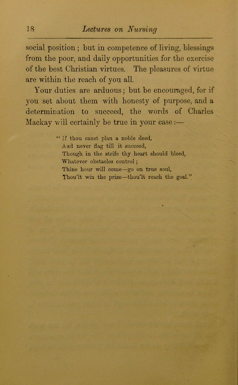 social position; but in competence of living, blessings from the poor, and daily opportunities for the exercise of the best Christian virtues. The pleasures of virtue are within the reach of you all. Your duties are arduous; but be encouraged, for if you set about them with honesty of purpose, and a determination to succeed, the words of Charles Mackay will certainly be true in your case :— “ If thou canst plan a noble deed, And never flag till it succeed, Though in the strife thy heart should bleed, Whatever obstacles control; Thine hour will come—go on true soul, ’J'hou’lt win the prize—thou’lt reach the goal. ”