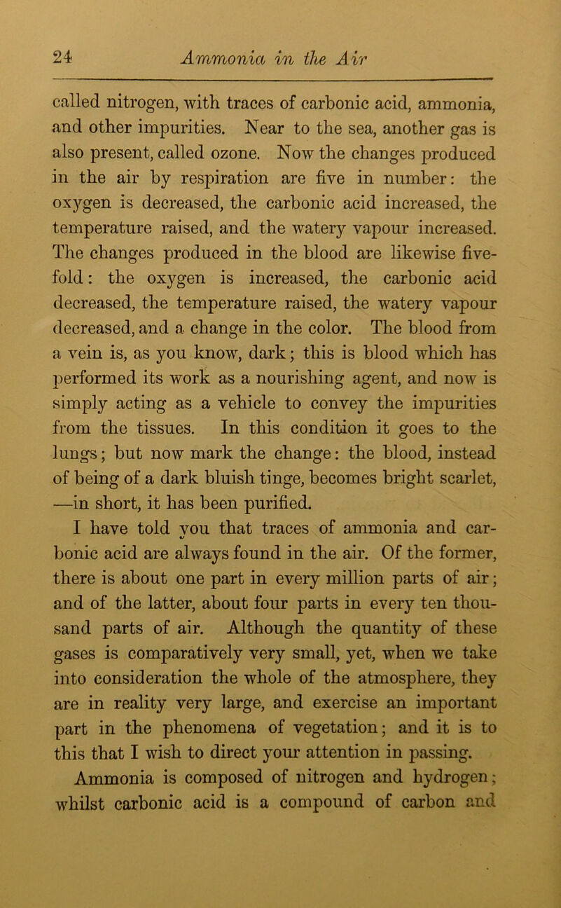 called nitrogen, with traces of carbonic acid, ammonia, and other impurities. Near to the sea, another gas is also present, called ozone. Now the changes produced in the air by respiration are five in number: the oxygen is decreased, the carbonic acid increased, the temperature raised, and the watery vapour increased. The changes produced in the blood are likewise five- fold : the oxygen is increased, the carbonic acid decreased, the temperature raised, the watery vapour decreased, and a change in the color. The blood from a vein is, as you know, dark; this is blood which has performed its work as a nourishing agent, and now is simply acting as a vehicle to convey the impurities from the tissues. In this condition it goes to the lungs; but now mark the change: the blood, instead of being of a dark bluish tinge, becomes bright scarlet, —in short, it has been purified. I have told vou that traces of ammonia and car- bonic acid are always found in the air. Of the former, there is about one part in every million parts of air; and of the latter, about four parts in every ten thou- sand parts of air. Although the quantity of these gases is comparatively very small, yet, when we take into consideration the whole of the atmosphere, they are in reality very large, and exercise an important part in the phenomena of vegetation; and it is to this that I wish to direct your attention in passing. Ammonia is composed of nitrogen and hydrogen; whilst carbonic acid is a compound of carbon and