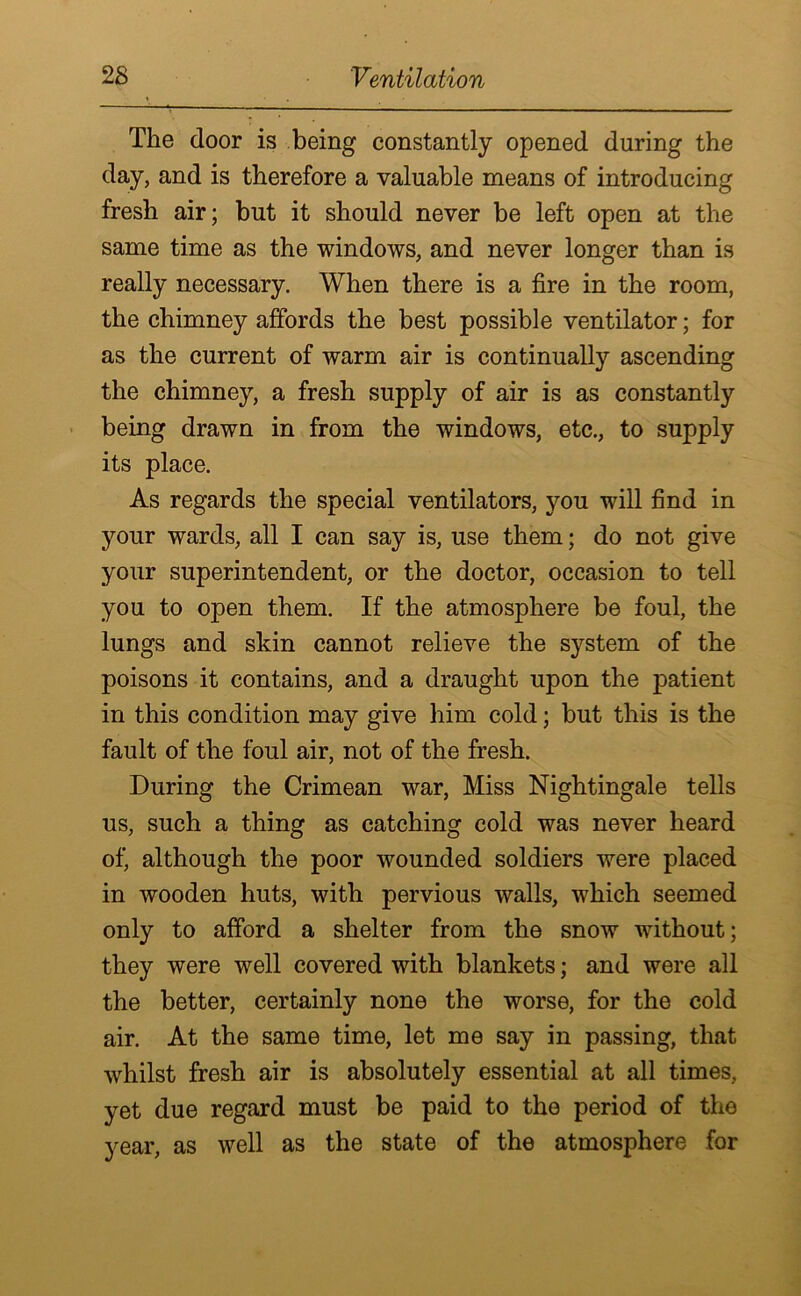 The door is being constantly opened during the day, and is therefore a valuable means of introducing fresh air; but it should never be left open at the same time as the windows, and never longer than is really necessary. When there is a fire in the room, the chimney affords the best possible ventilator; for as the current of warm air is continually ascending the chimney, a fresh supply of air is as constantly being drawn in from the windows, etc., to supply its place. As regards the special ventilators, you will find in your wards, all I can say is, use them; do not give your superintendent, or the doctor, occasion to tell you to open them. If the atmosphere be foul, the lungs and skin cannot relieve the system of the poisons it contains, and a draught upon the patient in this condition may give him cold; but this is the fault of the foul air, not of the fresh. During the Crimean war, Miss Nightingale tells us, such a thing as catching cold was never heard of, although the poor wounded soldiers were placed in wooden huts, with pervious walls, which seemed only to afford a shelter from the snow without; they were well covered with blankets; and were all the better, certainly none the worse, for the cold air. At the same time, let me say in passing, that whilst fresh air is absolutely essential at all times, yet due regard must be paid to the period of the year, as well as the state of the atmosphere for