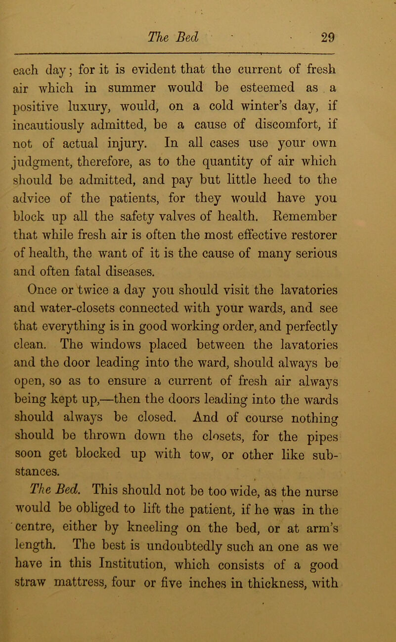 each clay; for it is evident that the current of fresh air which in summer would be esteemed as a positive luxury, would, on a cold winter’s day, if incautiously admitted, be a cause of discomfort, if not of actual injury. In all cases use your own judgment, therefore, as to the quantity of air which should be admitted, and pay but little heed to the advice of the patients, for they would have you block up all the safety valves of health. Eemember that while fresh air is often the most effective restorer of health, the want of it is the cause of many serious and often fatal diseases. Once or twice a day you should visit the lavatories and water-closets connected with your wards, and see that everything is in good working order, and perfectly clean. The windows placed between the lavatories and the door leading into the ward, should always be open, so as to ensure a current of fresh air always being kept up,—then the doors leading into the wards should always be closed. And of course nothing should be thrown down the closets, for the pipes soon get blocked up with tow, or other like sub- stances. The Bed. This should not be too wide, as the nurse would be obliged to lift the patient, if he was in the centre, either by kneeling on the bed, or at arm’s length. The best is undoubtedly such an one as we have in this Institution, which consists of a good straw mattress, four or five inches in thickness, with