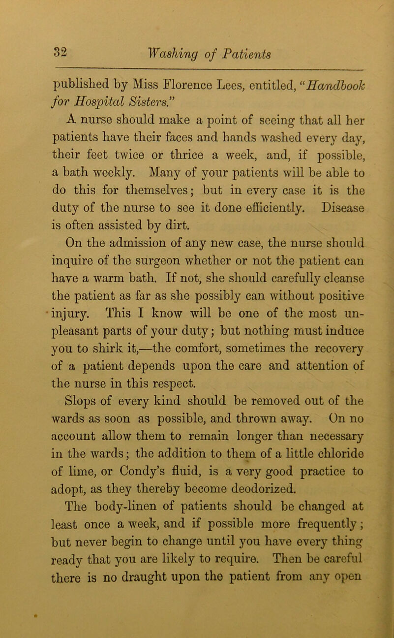 Washing of Patients published by Miss Florence Lees, entitled, “Handbook for Hospital Sisters.” A nurse should make a point of seeing that all her patients have their faces and hands washed every day, their feet twice or thrice a week, and, if possible, a bath weekly. Many of your patients will be able to do this for themselves; but in every case it is the duty of the nurse to see it done efficiently. Disease is often assisted by dirt. On the admission of any new case, the nurse should inquire of the surgeon whether or not the patient can have a warm bath. If not, she should carefully cleanse the patient as far as she possibly can without positive injury. This I know will be one of the most un- pleasant parts of your duty; but nothing must induce you to shirk it,—the comfort, sometimes the recovery of a patient depends upon the care and attention of the nurse in this respect. Slops of every kind should be removed out of the wards as soon as possible, and thrown away. On no account allow them to remain longer than necessary in the wards; the addition to them of a little chloride of lime, or Condy’s fluid, is a very good practice to adopt, as they thereby become deodorized. The body-linen of patients should be changed at least once a week, and if possible more frequently; but never begin to change until you have every thing ready that you are likely to require. Then be careful there is no draught upon the patient from any open