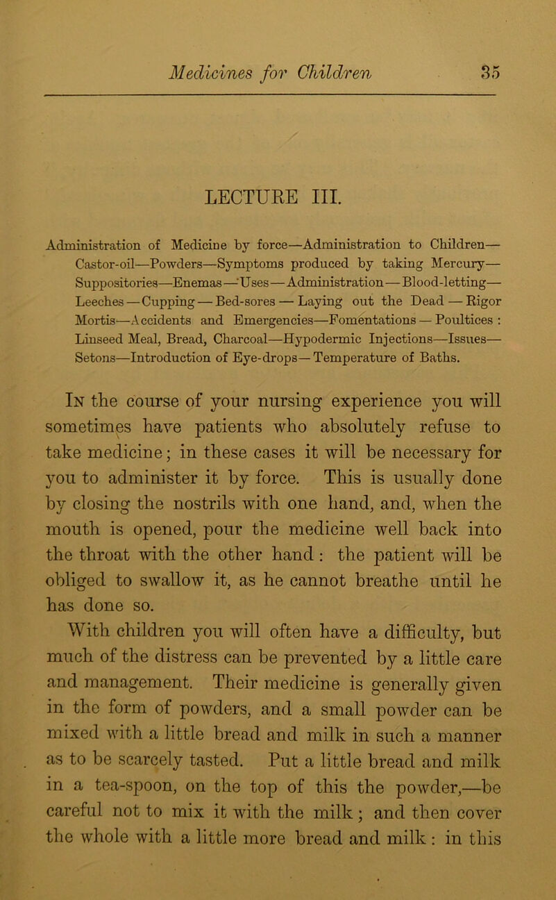 LECTURE III. Administration of Medicine by force—Administration to Children— Castor-oil—Powders—Symptoms produced by taking Mercury— Suppositories—Enemas —•' U ses—Administration—Blood-letting— Leeches — Cupping — Bed-sores — Laying out the Dead — Rigor Mortis—Accidents and Emergencies—Fomentations — Poultices: Linseed Meal, Bread, Charcoal—Hypodermic Injections—Issues— Setons—Introduction of Eye-drops—Temperature of Baths. In the course of your nursing experience you will sometimes have patients who absolutely refuse to take medicine; in these cases it will be necessary for you to administer it by force. This is usually done by closing the nostrils with one hand, and, when the mouth is opened, pour the medicine well back into the throat with the other hand: the patient will be obliged to swallow it, as he cannot breathe until he has done so. With children you will often have a difficulty, but much of the distress can be prevented by a little care and management. Their medicine is generally given in the form of powders, and a small powder can be mixed with a little bread and milk in such a manner as to be scarcely tasted. Put a little bread and milk in a tea-spoon, on the top of this the powder,—be careful not to mix it with the milk; and then cover the whole with a little more bread and milk: in this