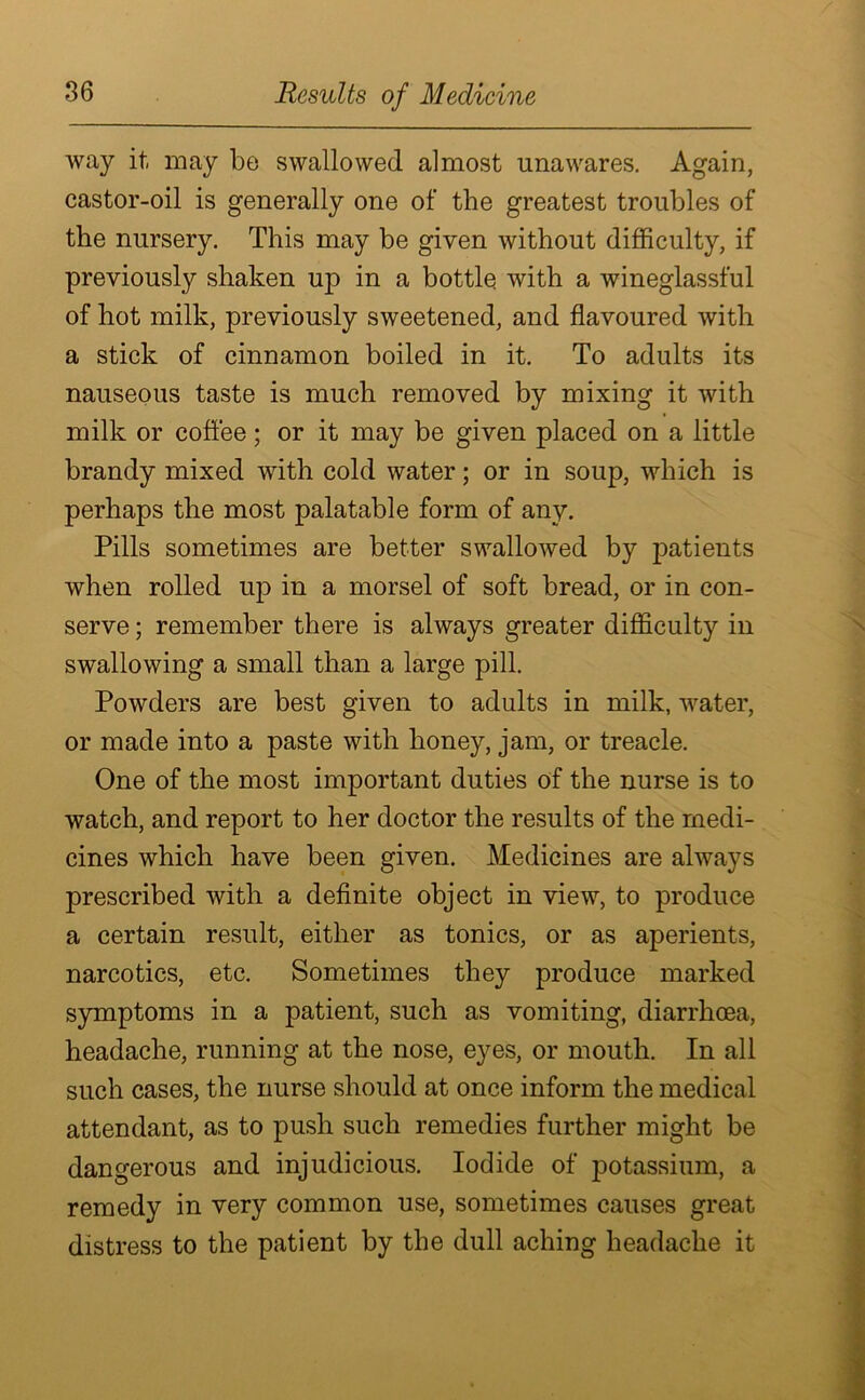 way it may be swallowed almost unawares. Again, castor-oil is generally one of the greatest troubles of the nursery. This may be given without difficulty, if previously shaken up in a bottle with a wineglassful of hot milk, previously sweetened, and flavoured with a stick of cinnamon boiled in it. To adults its nauseous taste is much removed by mixing it with milk or coffee; or it may be given placed on a little brandy mixed with cold water; or in soup, which is perhaps the most palatable form of any. Pills sometimes are better swallowed by patients when rolled up in a morsel of soft bread, or in con- serve ; remember there is always greater difficulty in swallowing a small than a large pill. Powders are best given to adults in milk, water, or made into a paste with honey, jam, or treacle. One of the most important duties of the nurse is to watch, and report to her doctor the results of the medi- cines which have been given. Medicines are always prescribed with a definite object in view, to produce a certain result, either as tonics, or as aperients, narcotics, etc. Sometimes they produce marked symptoms in a patient, such as vomiting, diarrhoea, headache, running at the nose, eyes, or mouth. In all such cases, the nurse should at once inform the medical attendant, as to push such remedies further might be dangerous and injudicious. Iodide of potassium, a remedy in very common use, sometimes causes great distress to the patient by the dull aching headache it