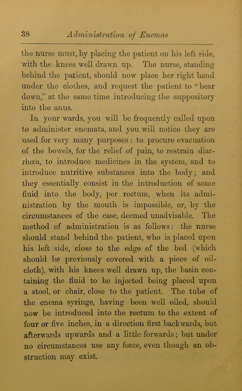 tlie nurse must, by placing the patient on his left side, with the knees well drawn up. The nurse, standing behind the patient, should now place her right hand under the clothes, and request the patient to “ bear down,” at the same time introducing the suppository into the anus. In your wards, you will be frequently called upon to administer enemata, and you will notice they are used for very many purposes : to procure evacuation of the bowels, for the relief of pain, to restrain diar- rhoea, to introduce medicines in the system, and to introduce nutritive substances into the body; and they essentially consist in the introduction of some fluid into the body, per rectum, when its admi- nistration by the mouth is impossible, or, by the circumstances of the case, deemed unadvisable. The method of administration is as follows: the nurse should stand behind the patient, who is placed upon his left side, close to the edge of the bed (which should be previously covered with a piece of oil- cloth), with his knees well drawn up, the basin con- taining the fluid to be injected being placed upon a stool, or chair, close to the patient. The tube of the enema syringe, having been well oiled, should now be introduced into the rectum to the extent of four or five inches, in a direction first backwards, but afterwards upwards and a little forwards; but under no circumstances use any force, even though an ob- struction may exist.