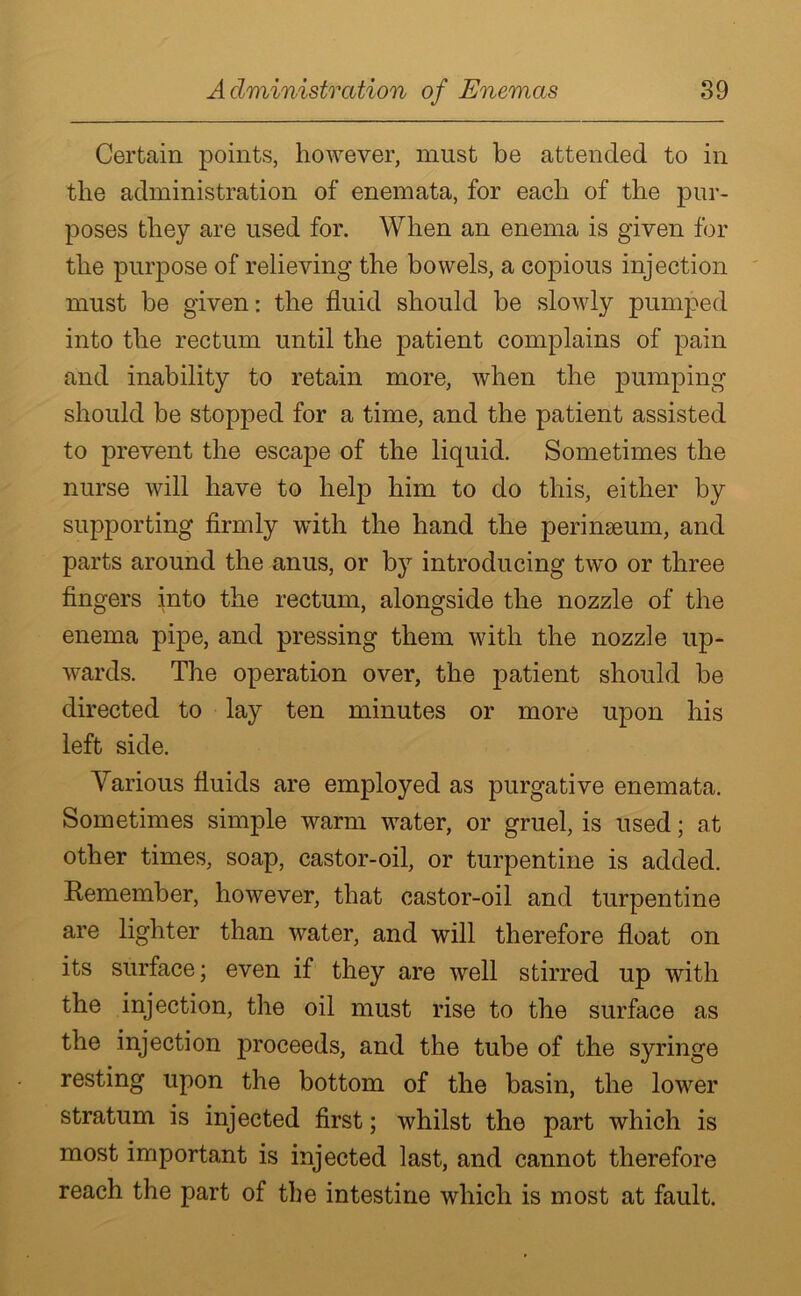 Certain points, however, must be attended to in the administration of enemata, for each of the pur- poses they are used for. When an enema is given for the purpose of relieving the bowels, a copious injection must be given: the fluid should be slowly pumped into the rectum until the patient complains of pain and inability to retain more, when the pumping should be stopped for a time, and the patient assisted to prevent the escape of the liquid. Sometimes the nurse will have to help him to do this, either by supporting firmly with the hand the perinseum, and parts around the anus, or by introducing two or three fingers into the rectum, alongside the nozzle of the enema pipe, and pressing them with the nozzle up- wards. The operation over, the patient should be directed to lay ten minutes or more upon his left side. Various fluids are employed as purgative enemata. Sometimes simple warm water, or gruel, is used; at other times, soap, castor-oil, or turpentine is added. Remember, however, that castor-oil and turpentine are lighter than water, and will therefore float on its surface; even if they are well stirred up with the injection, the oil must rise to the surface as the injection proceeds, and the tube of the syringe resting upon the bottom of the basin, the lower stratum is injected first; whilst the part which is most important is injected last, and cannot therefore reach the part of the intestine which is most at fault.