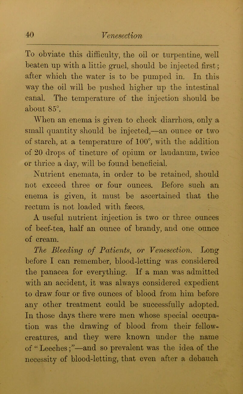 To obviate this difficulty, the oil or turpentine, well beaten up with a little gruel, should be injected first; after which the water is to be pumped in. In this way the oil will be pushed higher up the intestinal canal. The temperature of the injection should be about 85°. When an enema is given to check diarrhoea, only a small quantity should be injected,—an ounce or two of starch, at a temperature of 100°, with the addition of 20 drops of tincture of opium or laudanum, twice or thrice a day, will be found beneficial. Nutrient enemata, in order to be retained, should not exceed three or four ounces. Before such an enema is given, it must be ascertained that the rectum is not loaded with fseces. A useful nutrient injection is two or three ounces of beef-tea, half an ounce of brandy, and one ounce of cream. The Bleeding of Patients, or Venesection. Long before I can remember, blood-letting was considered the panacea for everything. If a man was admitted with an accident, it was always considered expedient to draw four or five ounces of blood from him before any other treatment could be successfully adopted. In those days there were men whose special occupa- tion was the drawing of blood from their fellow- creatures, and they were known under the name of “ Leeches—and so prevalent was the idea of the necessity of blood-letting, that even after a debauch