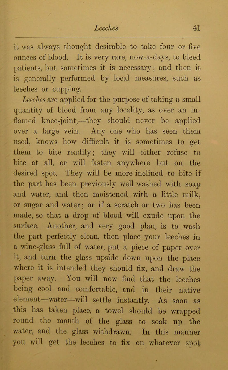 it was always thought desirable to take four or five ounces of blood. It is very rare, now-a-days, to bleed patients, but sometimes it is necessary; and then it is generally performed by local measures, such as leeches or cupping. Leeches are applied for the purpose of taking a small quantity of blood from any locality, as over an in- flamed knee-joint,—they should never be applied over a large vein. Any one who has seen them used, knows bow difficult it is sometimes to get them to bite readily; they will either refuse to bite at all, or will fasten anywhere but on the desired spot. They will be more inclined to bite if the part has been previously wTell washed with soap and water, and then moistened with a little milk, or sugar and water; or if a scratch or two has been made, so that a drop of blood will exude upon the surface. Another, and very good plan, is to wrasli the part perfectly clean, then place your leeches in a wine-glass full of wrater, put a piece of paper over it, and turn the glass upside down upon the place where it is intended they should fix, and draw7 the paper away. You will now find that the leeches being cool and comfortable, and in their native element—water—will settle instantly. As soon as this has taken place, a towel should be wrapped round the mouth of the glass to soak up the water, and the glass withdrawn. In this manner you will get the leeches to fix on whatever spot