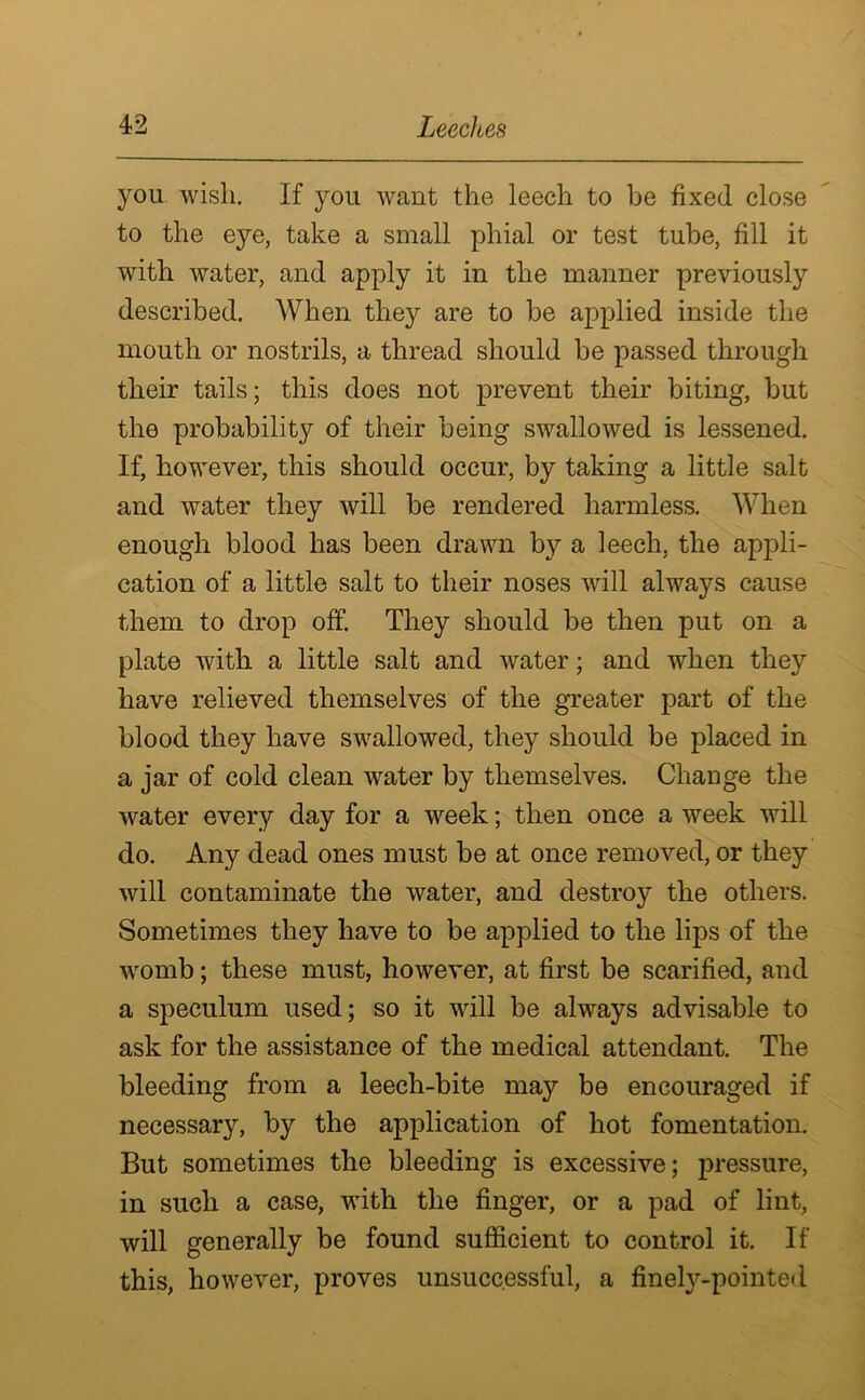 you wish. If you want the leech to be fixed, close to the eye, take a small phial or test tube, fill it with water, and apply it in the manner previously described. When they are to be applied inside the mouth or nostrils, a thread should be passed through their tails; this does not prevent their biting, but the probability of their being swallowed is lessened. If, however, this should occur, by taking a little salt and water they will be rendered harmless. When enough blood has been drawn by a leech, the appli- cation of a little salt to their noses will always cause them to drop off. They should be then put on a plate with a little salt and water; and when they have relieved themselves of the greater part of the blood they have swallowed, they should be placed in a jar of cold clean water by themselves. Change the water every day for a week; then once a week will do. Any dead ones must be at once removed, or they will contaminate the water, and destroy the others. Sometimes they have to be applied to the lips of the Avomb; these must, however, at first be scarified, and a speculum used; so it will be always advisable to ask for the assistance of the medical attendant. The bleeding from a leech-bite may be encouraged if necessary, by the application of hot fomentation. But sometimes the bleeding is excessive; pressure, in such a case, with the finger, or a pad of lint, will generally be found sufficient to control it. If this, however, proves unsuccessful, a finety-pointed