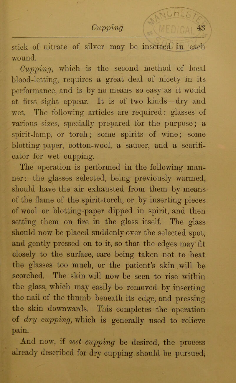 stick of nitrate of silver may be inserted in each wound. Cupping, which is the second method of local blood-letting, requires a great deal of nicety in its performance, and is by no means so easy as it would at first sight appear. It is of two kinds—dry and wet. The following articles are required: glasses of various sizes, specially prepared for the purpose; a spirit-lamp, or torch; some spirits of wine; some blotting-paper, cotton-wool, a saucer, and a scarifi- cator for wet cupping. The operation is performed in the following man- ner: the glasses selected, being previously warmed, should have the air exhausted from them by means of the flame of the spirit-torch, or by inserting pieces of wool or blotting-paper dipped in spirit, and then setting them on fire in the glass itself. The glass should now be placed suddenly over the selected spot, and gently pressed on to it, so that the edges may fit closely to the surface, care being taken not to heat the glasses too much, or the patient’s skin will be scorched. The skin will now be seen to rise within the glass, which may easily be removed by inserting the nail of the thumb beneath its edge, and pressing the skin downwards. This completes the operation of dry cupping, which is generally used to relieve pain. And now, if wet cupping be desired, the process already described for dry cupping should be pursued,