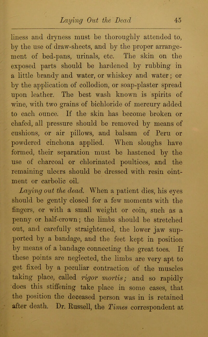 liness and dryness must be thoroughly attended to, by the use of draw-sheets, and by the proper arrange- ment of bed-pans, urinals, etc. The skin on the exposed parts should be hardened by rubbing in a little brandy and water, or whiskey and water; or by the application of collodion, or soap-plaster spread upon leather. The best wash known is spirits of wine, with two grains of bichloride of mercury added to each ounce. If the skin has become broken or chafed, all pressure should be removed by means of cushions, or air pillows, and balsam of Peru or powdered cinchona applied. When sloughs have formed, their separation must be hastened by the use of charcoal or chlorinated poultices, and the remaining ulcers should be dressed with resin oint- ment or carbolic oil. Laying out the dead. When a patient dies, his eyes should be gently closed for a few moments with the fingers, or with a small weight or coin, such as a penny or half-crown; the limbs should be stretched out, and carefully straightened, the lower jaw sup- ported by a bandage, and the feet kept in position by means of a bandage connecting the great toes. If these points are neglected, the limbs are very apt to get fixed by a peculiar contraction of the muscles taking place, called rigor mortis; and so rapidly does this stiffening take place in some cases, that the position the deceased person was in is retained after death. Dr. Russell, the Times correspondent at