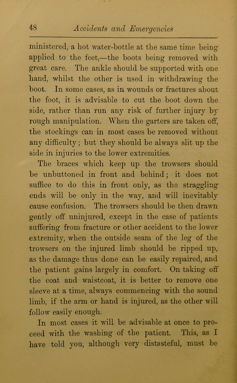 ministered, a hot water-bottle at the same time being applied to the feet,—the boots being removed with great care. The ankle should be supported with one hand, whilst the other is used in withdrawing the boot. In some cases, as in wounds or fractures about the foot, it is advisable to cut the boot down the side, rather than run any risk of further injury by rough manipulation. When the garters are taken off, the stockings can in most cases be removed without any difficulty; but they should be always slit up the side in injuries to the lower extremities. The braces which keep up the trowsers should be unbuttoned in front and behind; it does not suffice to do this in front only, as the straggling ends will be only in the way, and will inevitably cause confusion. The trowsers should be then drawn gently off uninjured, except in the case of patients suffering from fracture or other accident to the lower extremity, when the outside seam of the leg of the trowsers on the injured limb should be ripped up, as the damage thus done can be easily repaired, and the patient gains largely in comfort. On taking off the coat and waistcoat, it is better to remove one sleeve at a time, always commencing with the sound limb, if the arm or hand is injured, as the other will follow easily enough. In most cases it will be advisable at once to pro- ceed with the washing of the patient. This, as I have told you, although very distasteful, must be