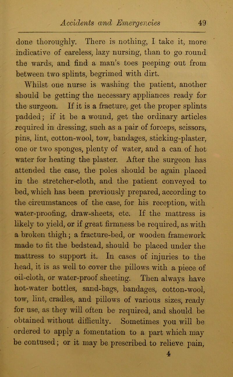 done thoroughly. There is nothing, I take it, more indicative of careless, lazy nursing, than to go round the wards, and find a man’s toes peeping out from between two splints, begrimed with dirt. Whilst one nurse is washing the patient, another should be getting the necessary appliances ready for the surgeon. If it is a fracture, get the proper splints padded; if it be a wound, get the ordinary articles required in dressing, such as a pair of forceps, scissors, pins, lint, cotton-wool, tow, bandages, sticking-plaster, one or two sponges, plenty of water, and a can of hot water for heating the plaster. After the surgeon has attended the case, the poles should be again placed in the stretcher-cloth, and the patient conveyed to bed, which has been previously prepared, according to the circumstances of the case, for his reception, with water-proofing, draw-sheets, etc. If the mattress is likely to yield, or if great firmness be required, as with a broken thigh; a fracture-bed, or wooden framework made to fit the bedstead, should be placed under the mattress to support it. In cases of injuries to the head, it is as well to cover the pillows with a piece of oil-cloth, or water-proof sheeting. Then always have hot-water bottles, sand-bags, bandages, cotton-wool, tow, lint, cradles, and pillows of various sizes, ready for use, as they will often be required, and should be obtained without difficulty. Sometimes you will be ordered to apply a fomentation to a part which may be contused; or it may be prescribed to relieve pain, 4