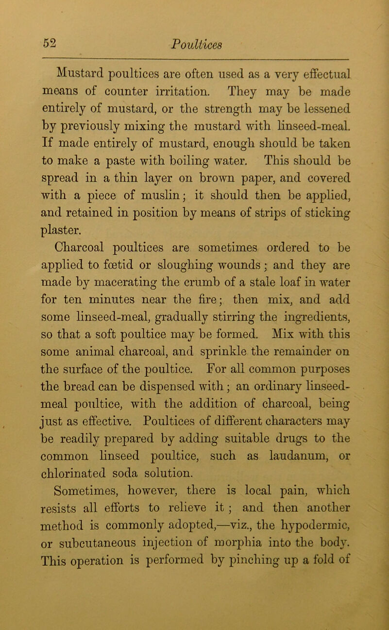 Mustard poultices are often used as a very effectual means of counter irritation. They may be made entirely of mustard, or the strength may be lessened by previously mixing the mustard with linseed-meal. If made entirely of mustard, enough should be taken to make a paste with boiling water. This should be spread in a thin layer on brown paper, and covered with a piece of muslin; it should then be applied, and retained in position by means of strips of sticking plaster. Charcoal poultices are sometimes ordered to be applied to foetid or sloughing wounds; and they are made by macerating the crumb of a stale loaf in water for ten minutes near the fire; then mix, and add some linseed-meal, gradually stirring the ingredients, so that a soft poultice may be formed. Mix with this some animal charcoal, and sprinkle the remainder on the surface of the poultice. For all common purposes the bread can be dispensed with ; an ordinary linseed- meal poultice, with the addition of charcoal, being just as effective. Poultices of different characters may be readily prepared by adding suitable drugs to the common linseed poultice, such as laudanum, or chlorinated soda solution. Sometimes, however, there is local pain, which resists all efforts to relieve it ; and then another method is commonly adopted,—viz., the hypodermic, or subcutaneous injection of morphia into the body. This operation is performed by pinching up a fold of