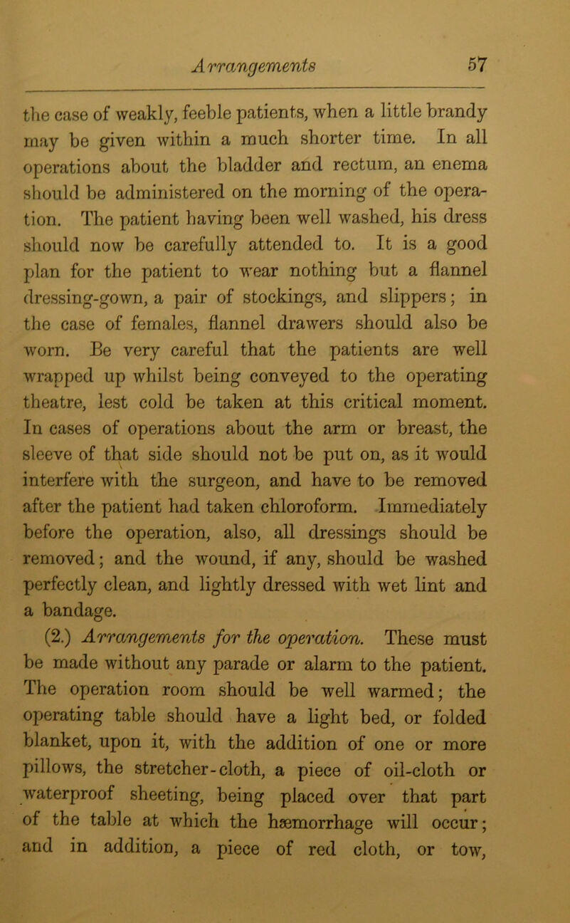 the case of weakly, feeble patients, when a little brandy may be given within a much shorter time. In all operations about the bladder and rectum, an enema should be administered on the morning of the opera- tion. The patient having been well washed, his dress should now be carefully attended to. It is a good plan for the patient to wear nothing but a flannel dressing-gown, a pair of stockings, and slippers; in the case of females, flannel drawers should also be worn. Be very careful that the patients are well wrapped up whilst being conveyed to the operating theatre, lest cold be taken at this critical moment. In cases of operations about the arm or breast, the sleeve of that side should not be put on, as it would interfere with the surgeon, and have to be removed after the patient had taken chloroform. Immediately before the operation, also, all dressings should be removed; and the wound, if any, should be washed perfectly clean, and lightly dressed with wet lint and a bandage. (2.) Arrangements for the operation. These must be made without any parade or alarm to the patient. The operation room should be well warmed; the operating table should have a light bed, or folded blanket, upon it, with the addition of one or more pillows, the stretcher-cloth, a piece of oil-cloth or waterproof sheeting, being placed over that part of the table at which the haemorrhage will occur; and in addition, a piece of red cloth, or tow,