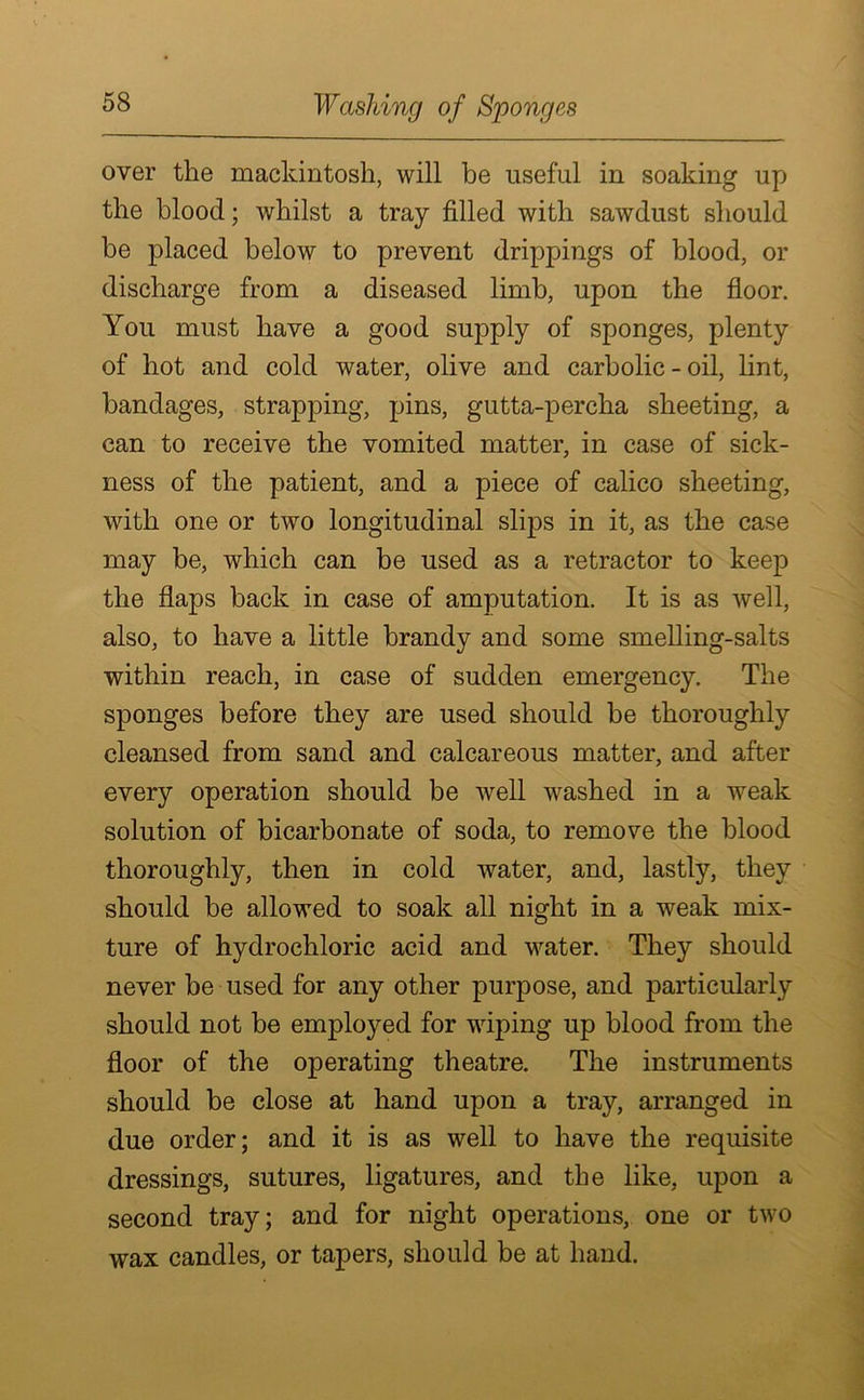 Washing of Sponges over the mackintosh, will be useful in soaking up the blood; whilst a tray filled with sawdust should be placed below to prevent drippings of blood, or discharge from a diseased limb, upon the floor. You must have a good supply of sponges, plenty of hot and cold water, olive and carbolic - oil, lint, bandages, strapping, pins, gutta-percha sheeting, a can to receive the vomited matter, in case of sick- ness of the patient, and a piece of calico sheeting, with one or two longitudinal slips in it, as the case may be, which can be used as a retractor to keep the flaps back in case of amputation. It is as well, also, to have a little brandy and some smelling-salts within reach, in case of sudden emergency. The sponges before they are used should be thoroughly cleansed from sand and calcareous matter, and after every operation should be well washed in a weak solution of bicarbonate of soda, to remove the blood thoroughly, then in cold water, and, lastly, they should be allowed to soak all night in a weak mix- ture of hydrochloric acid and water. They should never be used for any other purpose, and particularly should not be employed for wiping up blood from the floor of the operating theatre. The instruments should be close at hand upon a tray, arranged in due order; and it is as well to have the requisite dressings, sutures, ligatures, and the like, upon a second tray; and for night operations, one or two wax candles, or tapers, should be at hand.