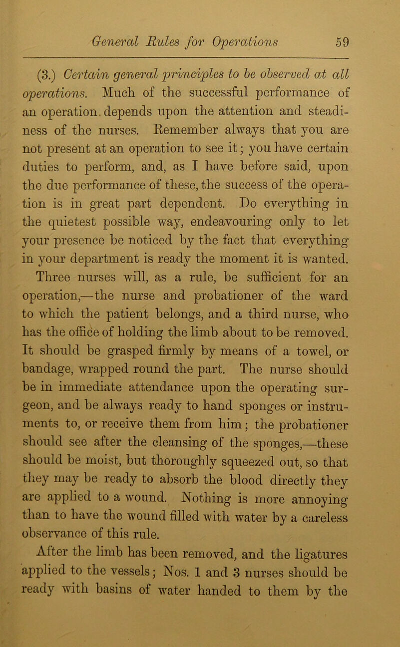 (3.) Certain general principles to be observed at all operations. Much of the successful performance of an operation, depends upon the attention and steadi- ness of the nurses. Remember always that you are not present at an operation to see it; you have certain duties to perform, and, as I have before said, upon the due performance of these, the success of the opera- tion is in great part dependent. Do everything in the quietest possible way, endeavouring only to let your presence be noticed by the fact that everything in your department is ready the moment it is wanted. Three nurses will, as a rule, be sufficient for an operation,—the nurse and probationer of the ward to which the patient belongs, and a third nurse, who has the office of holding the limb about to be removed. It should be grasped firmly by means of a towel, or bandage, wrapped round the part. The nurse should be in immediate attendance upon the operating sur- geon, and be always ready to hand sponges or instru- ments to, or receive them from him; the probationer should see after the cleansing of the sponges,—these should be moist, but thoroughly squeezed out, so that they may be ready to absorb the blood directly they are applied to a wound. Nothing is more annoying than to have the wound filled with water by a careless observance of this rule. After the limb has been removed, and the ligatures applied to the vessels; Nos. 1 and 3 nurses should be ready with basins of water handed to them by the