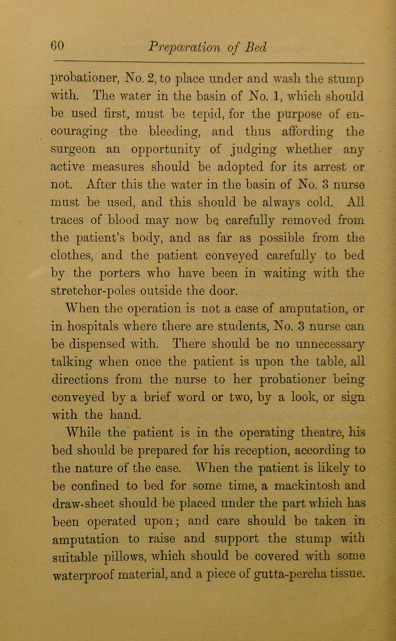 Preparation of Bed probationer, No. 2, to place under and wash the stump with. The water in the basin of No. 1, which should be used first, must be tepid, for the purpose of en- couraging the bleeding, and thus affording the surgeon an opportunity of judging whether any active measures should be adopted for its arrest or not. After this the water in the basin of No. 3 nurse must be used, and this should be always cold. All traces of blood may now bq carefully removed from the patient’s body, and as far as possible from the clothes, and the patient conveyed carefully to bed by the porters who have been in waiting with the stretcher-poles outside the door. When the operation is not a case of amputation, or in hospitals where there are students, No. 3 nurse can be dispensed with. There should be no unnecessary talking when once the patient is upon the table, all directions from the nurse to her probationer being conveyed by a brief word or two, by a look, or sign with the hand. While the patient is in the operating theatre, his bed should be prepared for his reception, according to the nature of the case. When the patient is likely to be confined to bed for some time, a mackintosh and draw-sheet should be placed under the part which has been operated upon; and care should be taken in amputation to raise and support the stump with suitable pillows, which should be covered with some waterproof material, and a piece of gutta-percha tissue.