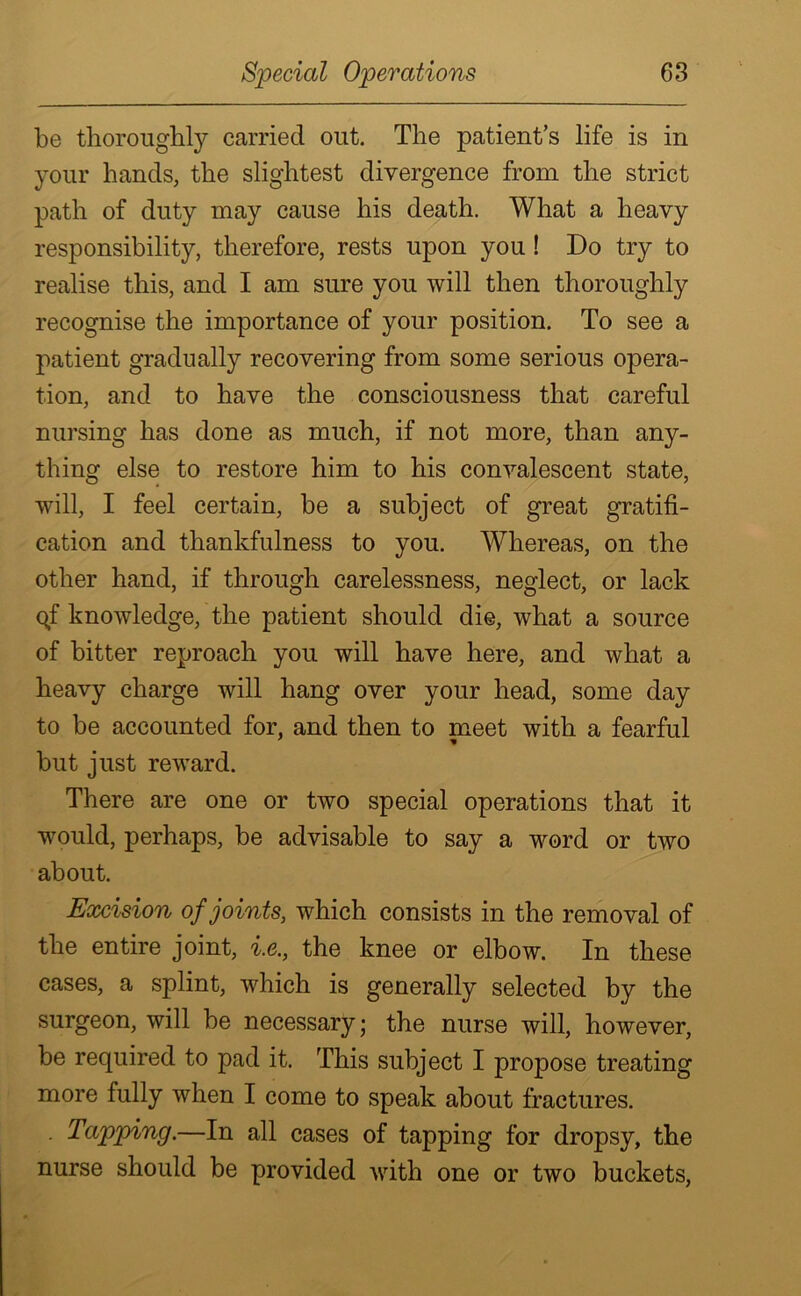 be thoroughly carried out. The patient’s life is in your hands, the slightest divergence from the strict path of duty may cause his death. What a heavy responsibility, therefore, rests upon you ! Do try to realise this, and I am sure you will then thoroughly recognise the importance of your position. To see a patient gradually recovering from some serious opera- tion, and to have the consciousness that careful nursing has done as much, if not more, than any- thing else to restore him to his convalescent state, will, I feel certain, be a subject of great gratifi- cation and thankfulness to you. Whereas, on the other hand, if through carelessness, neglect, or lack qf knowledge, the patient should die, what a source of bitter reproach you will have here, and what a heavy charge will hang over your head, some day to be accounted for, and then to meet with a fearful but just reward. There are one or two special operations that it would, perhaps, be advisable to say a word or two about. Excision of joints, which consists in the removal of the entire joint, i.e., the knee or elbow. In these cases, a splint, which is generally selected by the surgeon, will be necessary; the nurse will, however, be required to pad it. This subject I propose treating more fully when I come to speak about fractures. • Tapping.—In all cases of tapping for dropsy, the nurse should be provided with one or two buckets,