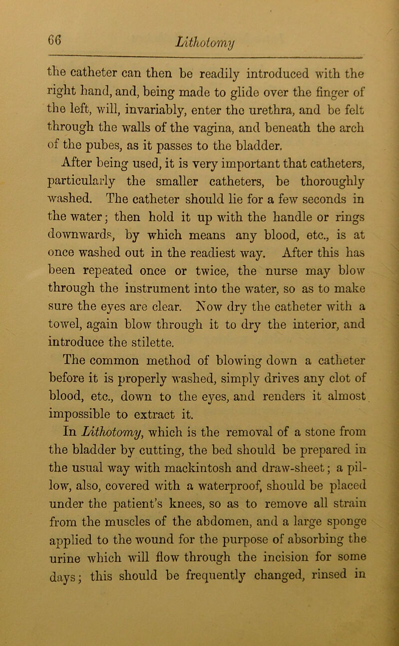 Lithotomy the catheter can then be readily introduced with the right hand, and, being made to glide over the finger of the left, will, invariably, enter the urethra, and be felt through the walls of the vagina, and beneath the arch of the pubes, as it passes to the bladder. After being used, it is very important that catheters, particularly the smaller catheters, be thoroughly washed. The catheter should lie for a few seconds in the water; then hold it up with the handle or rings downwards, by which means any blood, etc., is at once washed out in the readiest way. After this has been repeated once or twice, the nurse may blow through the instrument into the water, so as to make sure the eyes are clear. Now dry the catheter with a towel, again blow through it to dry the interior, and introduce the stilette. The common method of blowing down a catheter before it is properly washed, simply drives any clot of blood, etc., down to the eyes, and renders it almost impossible to extract it. In Lithotomy, which is the removal of a stone from the bladder by cutting, the bed should be prepared in the usual way with mackintosh and draw-sheet; a pil- low, also, covered with a waterproof, should be placed under the patient’s knees, so as to remove all strain from the muscles of the abdomen, and a large sponge applied to the wound for the purpose of absorbing the urine which will flow through the incision for some days; this should be frequently changed, rinsed in