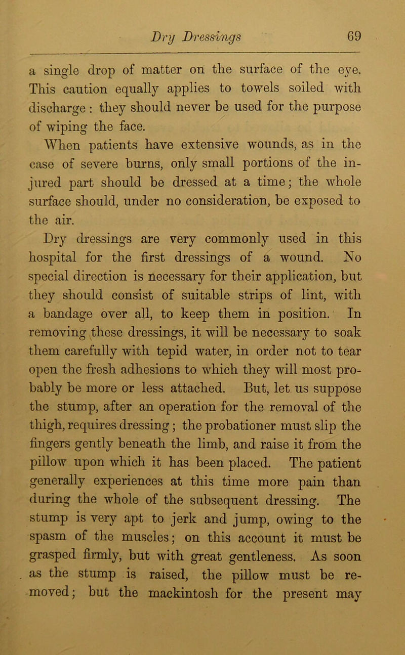 a single drop of matter on the surface of the eye. This caution equally applies to towels soiled with discharge : they should never be used for the purpose of wiping the face. When patients have extensive wounds, as in the case of severe burns, only small portions of the in- jured part should be dressed at a time; the whole surface should, under no consideration, be exposed to the air. Dry dressings are very commonly used in this hospital for the first dressings of a wound. No special direction is necessary for their application, but they should consist of suitable strips of lint, with a bandage over all, to keep them in position. In removing these dressings, it will be necessary to soak them carefully with tepid water, in order not to tear open the fresh adhesions to which they will most pro- bably be more or less attached. But, let us suppose the stump, after an operation for the removal of the thigh, requires dressing; the probationer must slip the fingers gently beneath the limb, and raise it from the pillow upon which it has been placed. The patient generally experiences at this time more pain than during the whole of the subsequent dressing. The stump is very apt to jerk and jump, owing to the spasm of the muscles; on this account it must be grasped firmly, but with great gentleness. As soon as the stump is raised, the pillow must be re- moved ; but the mackintosh for the present may