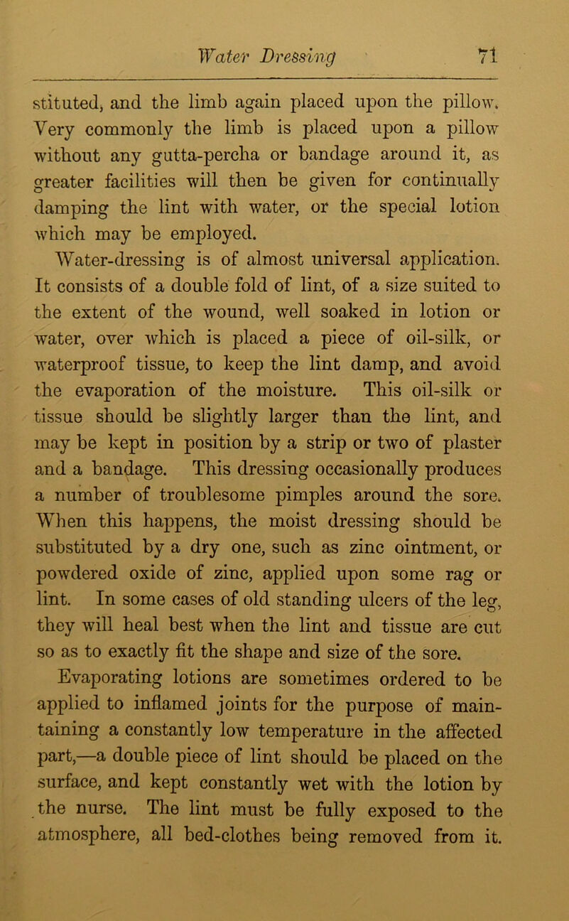 stituted, and the limb again placed upon the pillow. Very commonly the limb is placed upon a pillow without any gutta-percha or bandage around it, as greater facilities will then be given for continually damping the lint with water, or the special lotion which may be employed. Water-dressing is of almost universal application. It consists of a double fold of lint, of a size suited to the extent of the wound, well soaked in lotion or water, over which is placed a piece of oil-silk, or waterproof tissue, to keep the lint damp, and avoid the evaporation of the moisture. This oil-silk or tissue should be slightly larger than the lint, and may be kept in position by a strip or two of plaster and a bandage. This dressing occasionally produces a number of troublesome pimples around the sore. When this happens, the moist dressing should be substituted by a dry one, such as zinc ointment, or powdered oxide of zinc, applied upon some rag or lint. In some cases of old standing ulcers of the leg, they will heal best when the lint and tissue are cut so as to exactly fit the shape and size of the sore. Evaporating lotions are sometimes ordered to be applied to inflamed joints for the purpose of main- taining a constantly low temperature in the affected part,—a double piece of lint should be placed on the surface, and kept constantly wet with the lotion by the nurse. The lint must be fully exposed to the atmosphere, all bed-clothes being removed from it.