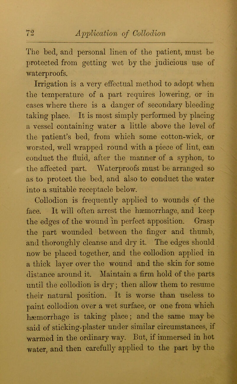 The bed, and personal linen of the patient, must be protected from getting wet by the judicious use of waterproofs. Irrigation is a very effectual method to adopt when the temperature of a part requires lowering, or in cases where there is a danger of secondary bleeding taking place. It is most simply performed by placing a vessel containing water a little above the level of the patient’s bed, from which some cotton-wick, or worsted, well wrapped round with a piece of lint, can conduct the fluid, after the manner of a syphon, to the affected part. Waterproofs must be arranged so as to protect the bed, and also to conduct the water into a suitable receptacle below. Collodion is frequently applied to wounds of the face. It will often arrest the haemorrhage, and keep the edges of the wound in perfect apposition. Grasp the part wounded between the finger and thumb, and thoroughly cleanse and dry it. The edges should now be placed together, and the collodion applied in a thick layer over the wound and the skin for some distance around it. Maintain a firm hold of the parts until the collodion is dry; then allow them to resume their natural position. It is worse than useless to paint collodion over a wet surface, or one from which haemorrhage is taking place; and the same may be said of sticking-plaster under similar circumstances, if warmed in the ordinary way. But, if immersed in hot water, and then carefully applied to the part by the