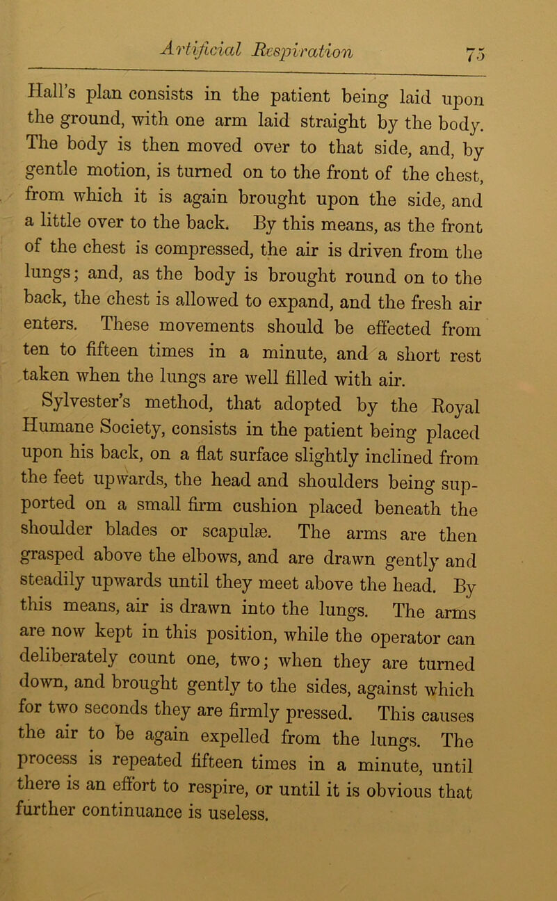 A rtificial Respiration 7o Hall’s plan consists in the patient being laid upon the ground, with one arm laid straight by the body. The body is then moved over to that side, and, by gentle motion, is turned on to the front of the chest, from which it is again brought upon the side, and a little over to the back. By this means, as the front of the chest is compressed, the air is driven from the lungs; and, as the body is brought round on to the back, the chest is allowed to expand, and the fresh air enters. These movements should be effected from ten to fifteen times in a minute, and a short rest taken when the lungs are well filled with air. Sylvester’s method, that adopted by the Royal Humane Society, consists in the patient being placed upon his back, on a flat surface slightly inclined from the feet upwards, the head and shoulders being sup- ported on a small firm cushion placed beneath the shoulder blades or scapulas. The arms are then grasped above the elbows, and are drawn gently and steadily upwards until they meet above the head. By this means, air is drawn into the lungs. The arms aie now kept in this position, while the operator can dthbeiately count one, twoj when they are turned down, and brought gently to the sides, against which for two seconds they are firmly pressed. This causes the air to be again expelled from the lungs. The process is repeated fifteen times in a minute, until there is an effort to respire, or until it is obvious that further continuance is useless.