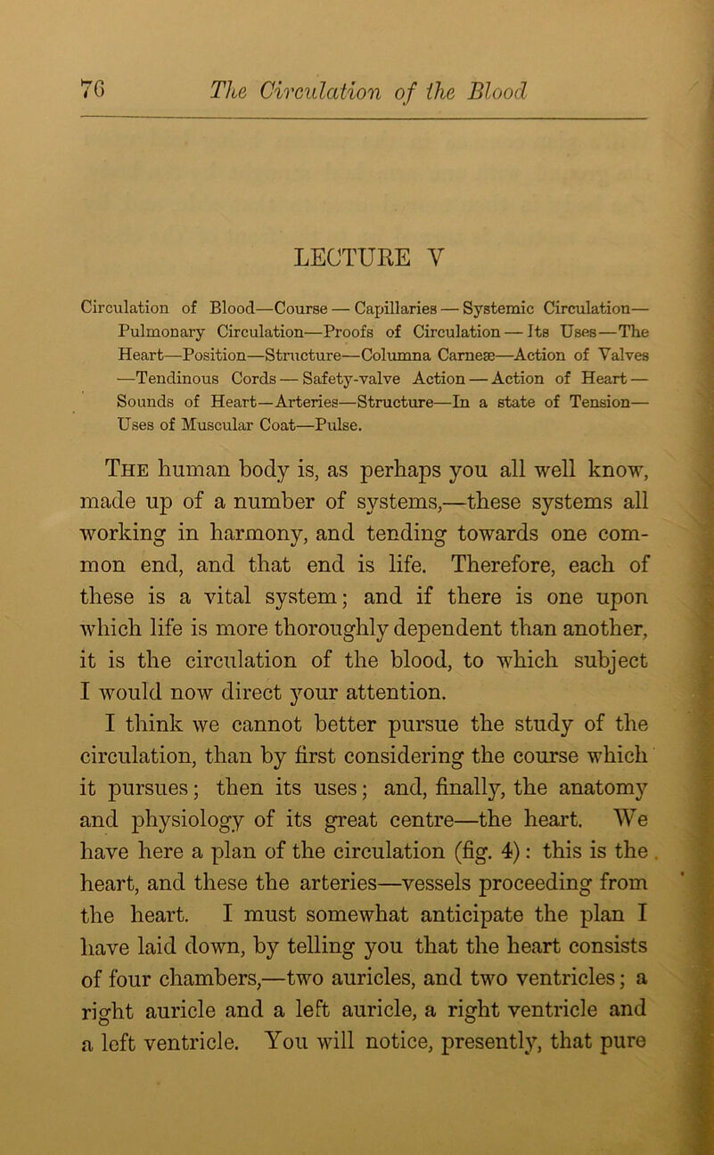 LECTURE V Circulation of Blood—Course — Capillaries — Systemic Circulation— Pulmonary Circulation—Proofs of Circulation — Its Uses—The Heart—Position—Structure—Columna Carnese—Action of Valves —Tendinous Cords — Safety-valve Action — Action of Heart — Sounds of Heart—Arteries—Structure—In a state of Tension— Uses of Muscular Coat—Pulse. The human body is, as perhaps you all well know, made up of a number of systems,—these systems all working in harmony, and tending towards one com- mon end, and that end is life. Therefore, each of these is a vital system; and if there is one upon which life is more thoroughly dependent than another, it is the circulation of the blood, to which subject I would now direct your attention. I think we cannot better pursue the study of the circulation, than by first considering the course which it pursues; then its uses; and, finally, the anatomy and physiology of its great centre—the heart. We have here a plan of the circulation (fig. 4): this is the heart, and these the arteries—vessels proceeding from the heart. I must somewhat anticipate the plan I have laid down, by telling you that the heart consists of four chambers,—two auricles, and two ventricles; a right auricle and a left auricle, a right ventricle and a left ventricle. You will notice, presently, that pure