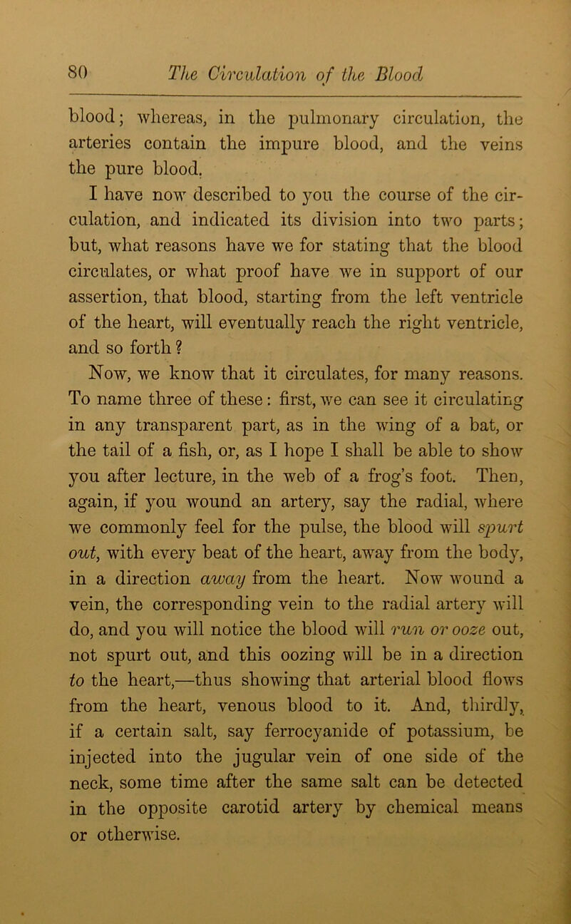 blood; whereas, in the pulmonary circulation, the arteries contain the impure blood, and the veins the pure blood. I have now described to you the course of the cir- culation, and indicated its division into two parts; but, what reasons have we for stating that the blood circulates, or what proof have we in support of our assertion, that blood, starting from the left ventricle of the heart, will eventually reach the right ventricle, and so forth ? Now, we know that it circulates, for many reasons. To name three of these: first, we can see it circulating in any transparent part, as in the wing of a bat, or the tail of a fish, or, as I hope I shall be able to show you after lecture, in the web of a frog’s foot. Then, again, if you wound an artery, say the radial, where we commonly feel for the pulse, the blood will spurt out, with every beat of the heart, away from the body, in a direction away from the heart. Now wound a vein, the corresponding vein to the radial artery will do, and you will notice the blood will run or ooze out, not spurt out, and this oozing will be in a direction to the heart,—thus showing that arterial blood flows from the heart, venous blood to it. And, thirdly, if a certain salt, say ferrocyanide of potassium, be injected into the jugular vein of one side of the neck, some time after the same salt can be detected in the opposite carotid artery by chemical means or otherwise.