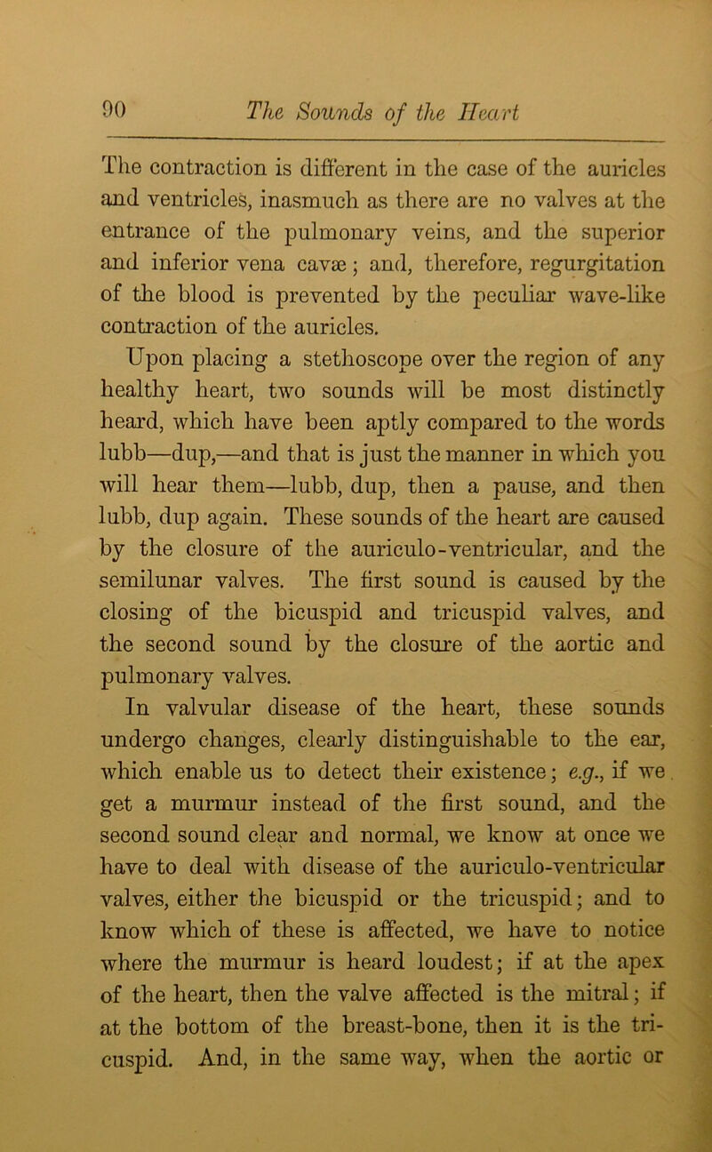 The contraction is different in the case of the auricles and ventricles, inasmuch as there are no valves at the entrance of the pulmonary veins, and the superior and inferior vena cavae; and, therefore, regurgitation of the blood is prevented by the peculiar wave-like contraction of the auricles. Upon placing a stethoscope over the region of any healthy heart, two sounds will be most distinctly heard, which have been aptly compared to the words lubb—dup,—and that is just the manner in which you will hear them—lubb, dup, then a pause, and then lubb, dup again. These sounds of the heart are caused by the closure of the auriculo-ventricular, and the semilunar valves. The first sound is caused by the closing of the bicuspid and tricuspid valves, and the second sound by the closure of the aortic and pulmonary valves. In valvular disease of the heart, these sounds undergo changes, clearly distinguishable to the ear, which enable us to detect their existence; e.g., if we get a murmur instead of the first sound, and the second sound clear and normal, we know at once we have to deal with disease of the auriculo-ventricular valves, either the bicuspid or the tricuspid; and to know which of these is affected, we have to notice where the murmur is heard loudest; if at the apex of the heart, then the valve affected is the mitral; if at the bottom of the breast-bone, then it is the tri- cuspid. And, in the same way, when the aortic or