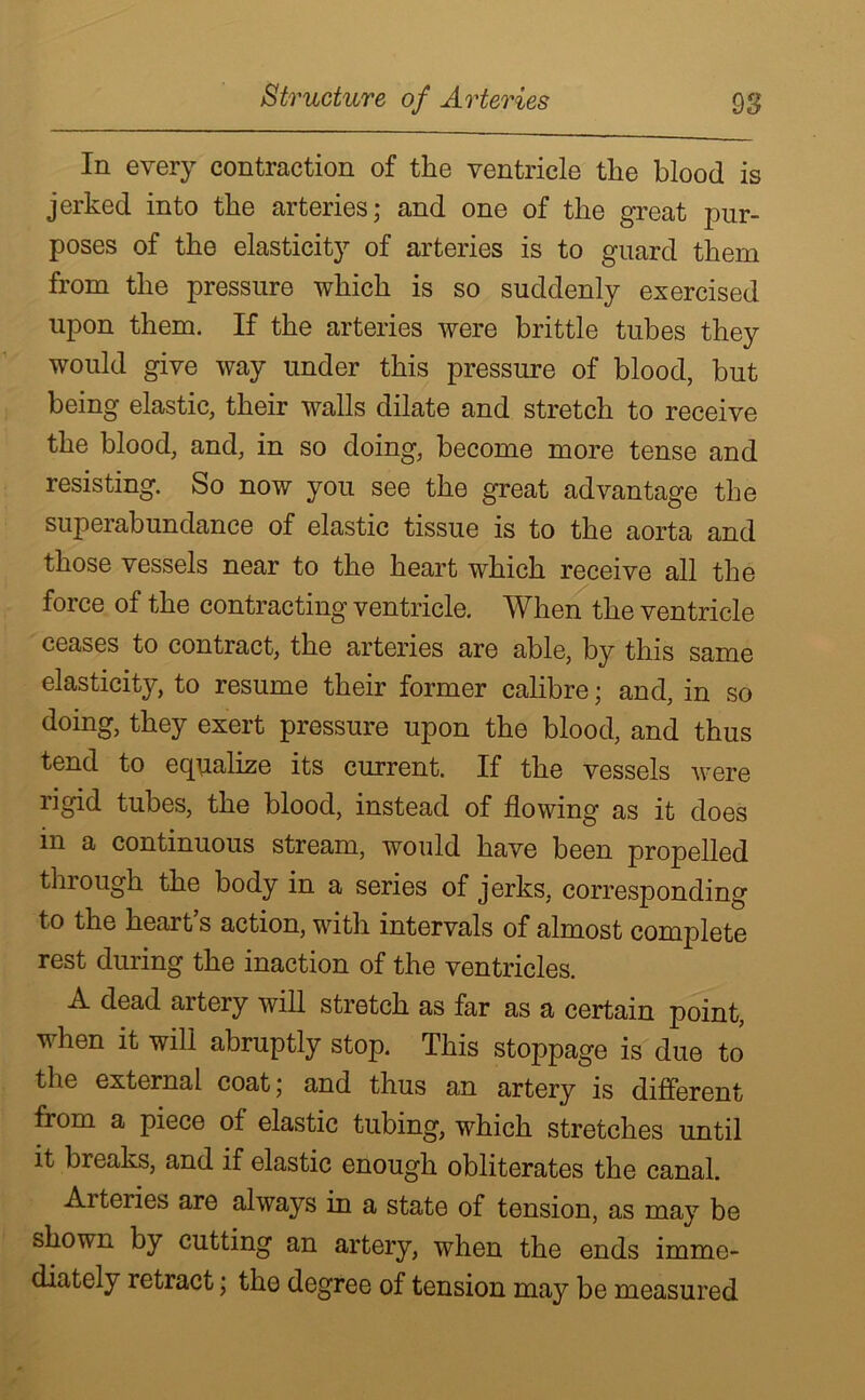 In every contraction of the ventricle the blood is jerked into the arteries; and one of the great pur- poses of the elasticity of arteries is to guard them from the pressure which is so suddenly exercised upon them. If the arteries were brittle tubes they would give way under this pressure of blood, but being elastic, their walls dilate and stretch to receive the blood, and, in so doing, become more tense and resisting. So now you see the great advantage the superabundance of elastic tissue is to the aorta and those vessels near to the heart which receive all the force of the contracting ventricle. When the ventricle ceases to contract, the arteries are able, by this same elasticity, to resume their former calibre; and, in so doing, they exert pressure upon the blood, and thus tend to equalize its current. If the vessels were rigid tubes, the blood, instead of flowing as it does m a continuous stream, would have been propelled through the body in a series of jerks, corresponding t° heart’s action, with intervals of almost complete rest during the inaction of the ventricles. A dead artery will stretch as far as a certain point, when it will abruptly stop. This stoppage is due to the external coat; and thus an artery is different from a piece of elastic tubing, which stretches until it breaks, and if elastic enough obliterates the canal. Arteries are always in a state of tension, as may be shown by cutting an artery, when the ends imme- diately retract; the degree of tension may be measured