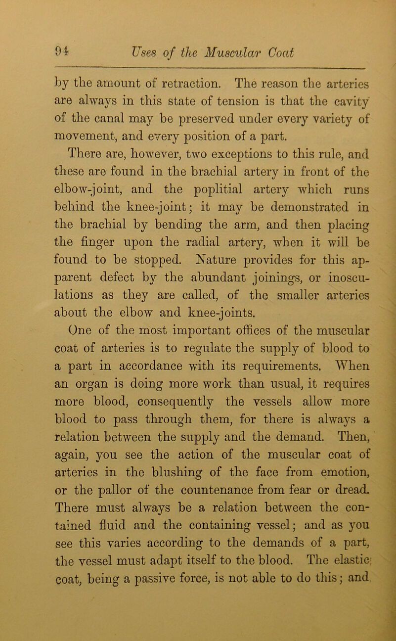 by the amount of retraction. The reason the arteries are always in this state of tension is that the cavity' of the canal may be preserved under every variety of movement, and every position of a part. There are, however, two exceptions to this rule, and these are found in the brachial artery in front of the elbow-joint, and the poplitial artery which runs behind the knee-joint; it may be demonstrated in the brachial by bending the arm, and then placing the finger upon the radial artery, when it will be found to be stopped. Nature provides for this ap- parent defect by the abundant joinings, or inoscu- lations as they are called, of the smaller arteries about the elbow and knee-joints. One of the most important offices of the muscular coat of arteries is to regulate the supply of blood to a part in accordance with its requirements. When an organ is doing more work than usual, it requires more blood, consequently the vessels allow more blood to pass through them, for there is always a relation between the supply and the demand. Then, again, you see the action of the muscular coat of arteries in the blushing of the face from emotion, or the pallor of the countenance from fear or dread. There must always be a relation between the con- tained fluid and the containing vessel; and as you see this varies according to the demands of a part, the vessel must adapt itself to the blood. The elastic; coat, being a passive force, is not able to do this; and