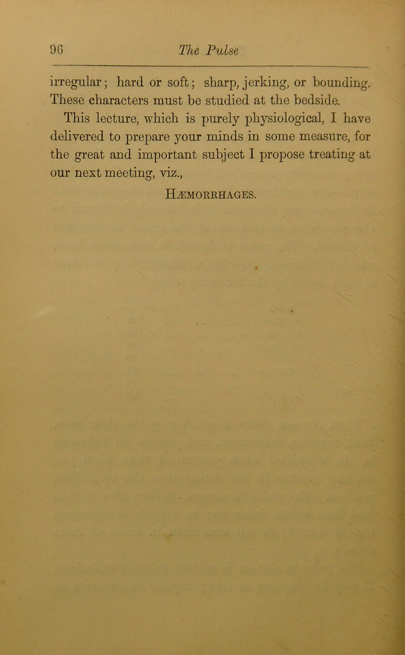 irregular; hard or soft; sharp, jerking, or bounding. These characters must be studied at the bedside. This lecture, which is purely physiological, I have delivered to prepare your minds in some measure, for the great and important subject I propose treating at our next meeting, viz., Haemorrhages.