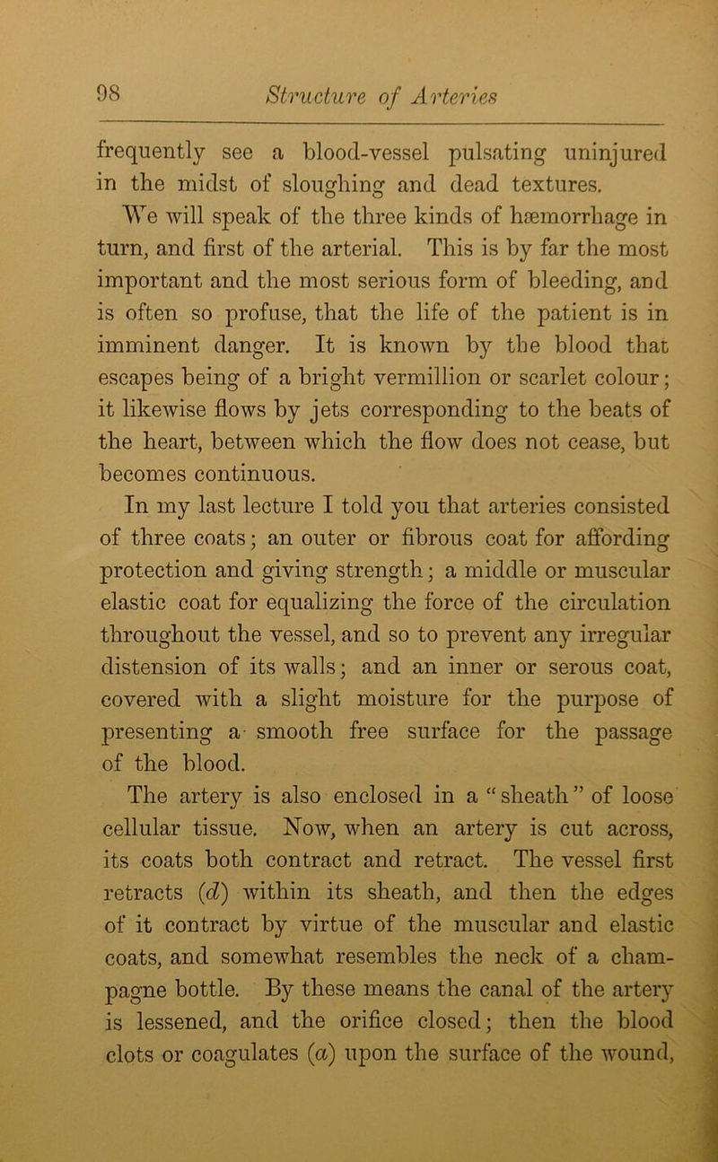 frequently see a blood-vessel pulsating uninjured in the midst of sloughing and dead textures. We will speak of the three kinds of hsemorrhage in turn, and first of the arterial. This is by far the most important and the most serious form of bleeding, and is often so profuse, that the life of the patient is in imminent danger. It is known by the blood that escapes being of a bright vermillion or scarlet colour; it likewise flows by jets corresponding to the beats of the heart, between which the flow does not cease, but becomes continuous. In my last lecture I told you that arteries consisted of three coats; an outer or fibrous coat for affording protection and giving strength; a middle or muscular elastic coat for equalizing the force of the circulation throughout the vessel, and so to prevent any irregular distension of its walls; and an inner or serous coat, covered with a slight moisture for the purpose of presenting a- smooth free surface for the passage of the blood. The artery is also enclosed in a “sheath” of loose cellular tissue. Now, when an artery is cut across, its coats both contract and retract. The vessel first retracts (d) within its sheath, and then the edges of it contract by virtue of the muscular and elastic coats, and somewhat resembles the neck of a cham- pagne bottle. By these means the canal of the artery is lessened, and the orifice closed; then the blood clots or coagulates (a) upon the surface of the wound,