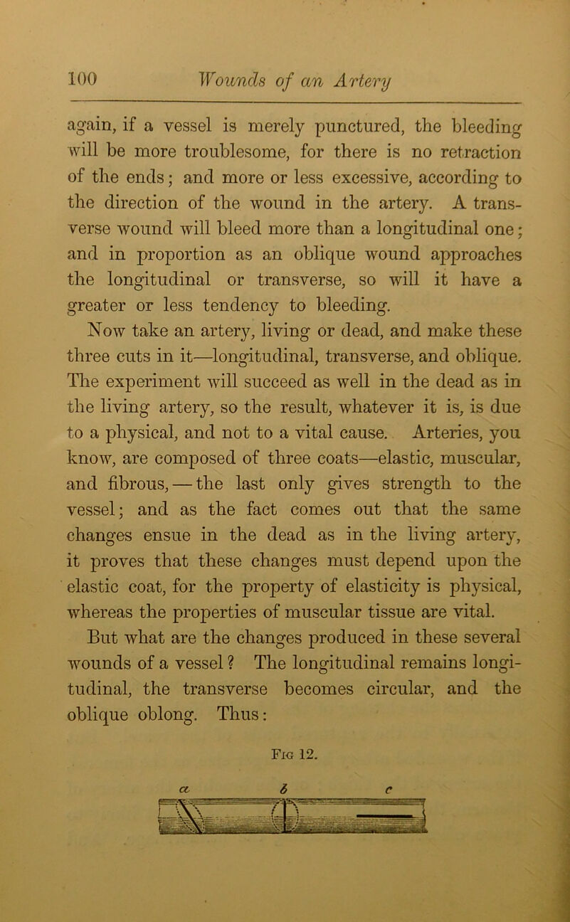 again, if a vessel is merely punctured, the bleeding will be more troublesome, for there is no retraction of the ends; and more or less excessive, according to the direction of the wound in the artery. A trans- verse wound will bleed more than a longitudinal one; and in proportion as an oblique wound approaches the longitudinal or transverse, so will it have a greater or less tendency to bleeding. Now take an artery, living or dead, and make these three cuts in it—longitudinal, transverse, and oblique. The experiment will succeed as well in the dead as in the living artery, so the result, whatever it is, is due to a physical, and not to a vital cause. Arteries, you know, are composed of three coats—elastic, muscular, and fibrous, — the last only gives strength to the vessel; and as the fact comes out that the same changes ensue in the dead as in the living artery, it proves that these changes must depend upon the elastic coat, for the property of elasticity is physical, whereas the properties of muscular tissue are vital. But what are the changes produced in these several wounds of a vessel ? The longitudinal remains longi- tudinal, the transverse becomes circular, and the oblique oblong. Thus: Fig 12. 6