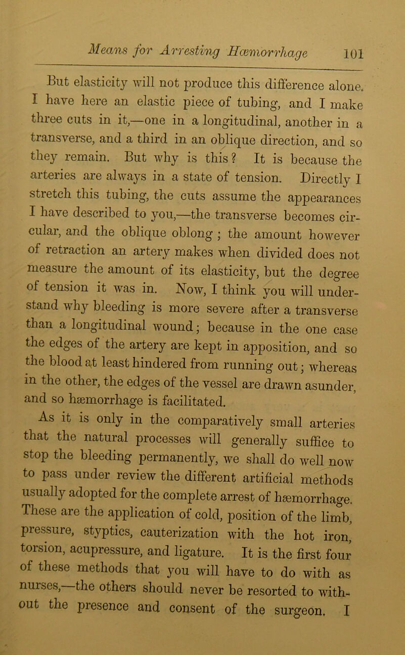 But elasticity will not produce this difference alone. I have here an elastic piece of tubing, and I make three cuts in it,—one in a longitudinal, another in a transverse, and a third in an oblique direction, and so they remain. But why is this ? It is because the arteries are always in a state of tension. Directly I stretch this tubing, the cuts assume the appearances I have described to you,—the transverse becomes cir- cular, and the oblique oblong ; the amount however of retraction an artery makes when divided does not measure the amount of its elasticity, but the degree of tension it was in. Now, I think you will under- stand why bleeding is more severe after a transverse than a longitudinal wound; because in the one case the edges of the artery are kept in apposition, and so the blood a,t least hindered from running out; whereas m the other, the edges of the vessel are drawn asunder, and so haemorrhage is facilitated. As it is only in the comparatively small arteries that the natural processes will generally suffice to stop the bleeding permanently, we shall do well now to pass under review the different artificial methods usually adopted for the complete arrest of haemorrhage. These are the application of cold, position of the limb, pressure, styptics, cauterization with the hot iron, torsion, acupressure, and ligature. It is the first four of these methods that you will have to do with as nuises, the others should never be resorted to with- out the presence and consent of the surgeon. I