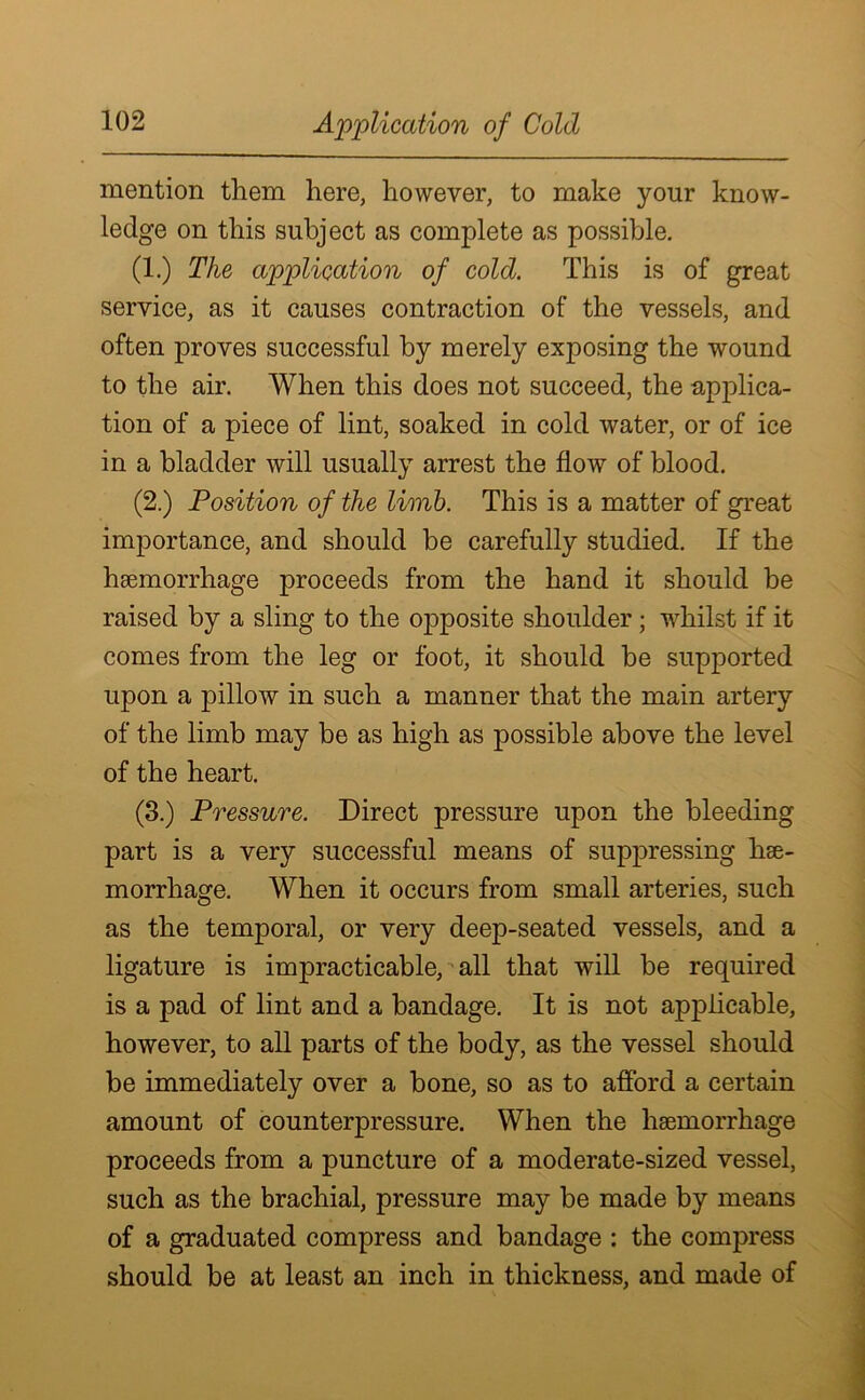 Application of Cold mention them here, however, to make your know- ledge on this subject as complete as possible. (1.) The application of cold. This is of great service, as it causes contraction of the vessels, and often proves successful by merely exposing the wound to the air. When this does not succeed, the applica- tion of a piece of lint, soaked in cold water, or of ice in a bladder will usually arrest the flow of blood. (2.) Position of the limb. This is a matter of great importance, and should be carefully studied. If the haemorrhage proceeds from the hand it should be raised by a sling to the opposite shoulder; whilst if it comes from the leg or foot, it should be supported upon a pillow in such a manner that the main artery of the limb may be as high as possible above the level of the heart. (3.) Pressure. Direct pressure upon the bleeding part is a very successful means of suppressing hae- morrhage. When it occurs from small arteries, such as the temporal, or very deep-seated vessels, and a ligature is impracticable, all that will be required is a pad of lint and a bandage. It is not applicable, however, to all parts of the body, as the vessel should be immediately over a bone, so as to afford a certain amount of counterpressure. When the hsemorrhage proceeds from a puncture of a moderate-sized vessel, such as the brachial, pressure may be made by means of a graduated compress and bandage : the compress should be at least an inch in thickness, and made of