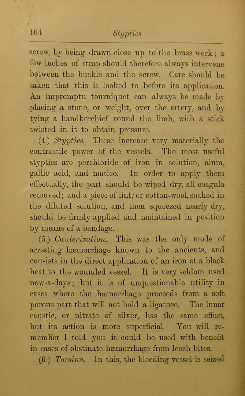 Styptics screw, by being drawn close up to the brass work; a few inches of strap should therefore always intervene between the buckle and the screw. Care should be taken that this is looked to before its application. An impromptu tourniquet can always be made by placing a stone, or weight, over the artery, and by tying a handkerchief round the limb, with a stick twisted in it to obtain j>ressure. (4.) Styptics. These increase very materially the contractile power of the vessels. The most useful styptics are perchloride of iron in solution, alum, gallic acid, and matico. In order to apply them effectually, the part should be wiped dry, all coagula removed; and a piece of lint; or cotton-wool, soaked in the diluted solution, and then squeezed nearly dry, should be firmly applied and maintained in position by means of a bandage. (5.) Cauterization. This was the only mode of arresting haemorrhage known to the ancients, and consists in the direct application of an iron at a black heat to the wounded vessel. It is very seldom used now-a-days; but it is of unquestionable utility in cases where the haemorrhage proceeds from a soft porous part that will not hold a ligature. The lunar caustic, or nitrate of silver, has the same effect, but its action is more superficial. You will re- member I told you it could be used with benefit in cases of obstinate haemorrhage from leech bites. (6.) Torsion. In this, the bleeding vessel is seized