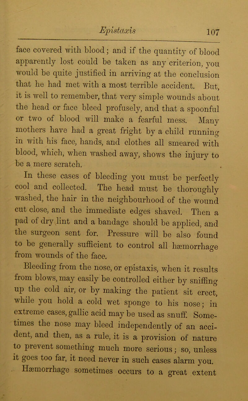 face covered with blood; and if the quantity of blood apparently lost could be taken as any criterion, you would be quite justified in arriving at the conclusion that he had met with a most terrible accident. But, it is well to remember, that very simple wounds about the head or face bleed profusely, and that a spoonful or two of blood will make a fearful mess. Many mothers have had a great fright by a child running in with his face, hands, and clothes all smeared with blood, which, when washed away, shows the injury to be a mere scratch. In these cases of bleeding you must be perfectly cool and collected. The head must be thoroughly washed, the hair in the neighbourhood of the wound cut close, and the immediate edges shaved. Then a pad ol dry vlint and a bandage should be applied, and the suigeon sent for. Pressure will be also found to be generally sufficient to control all haemorrhage from wounds of the face. Bleeding from the nose, or epistaxis, when it results from blows, may easily be controlled either by sniffing up the cold air, or by making the patient sit erect, vbile you hold a cold wet sponge to his nose; in extreme cases, gallic acid may be used as snuff. Some- times the nose may bleed independently of an acci- dent, and then, as a rule, it is a provision of nature to pi event something much more serious; so, unless it goes too far, it need never in such cases alarm you. Haemorrhage sometimes occurs to a great extent