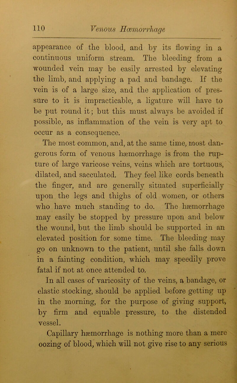 Venous Haemorrhage appearance of the blood, and by its flowing in a continuous uniform stream. The bleeding from a wounded vein may be easily arrested by elevating the limb, and applying a pad and bandage. If the vein is of a large size, and the application of pres- sure to it is impracticable, a ligature will have to be put round it; but this must always be avoided if possible, as inflammation of the vein is very apt to occur as a consequence. The most common, and, at the same time, most dan- gerous form of venous haemorrhage is from the rup- ture of large varicose veins, veins which are tortuous, dilated, and sacculated. They feel like cords beneath the finger, and are generally situated superficially upon the legs and thighs of old women, or others who have much standing to do. The haemorrhage may easily be stopped by pressure upon and below the wound, but the limb should be supported in an elevated position for some time. The bleeding may go on unknown to the patient, until she falls down in a fainting condition, which may speedily prove fatal if not at once attended to. In all cases of varicosity of the veins, a bandage, or elastic stocking, should be applied before getting up in the morning, for the purpose of giving support, by firm and equable pressure, to the distended vessel. Capillary haemorrhage is nothing more than a mere oozing of blood, which will not give rise to any serious