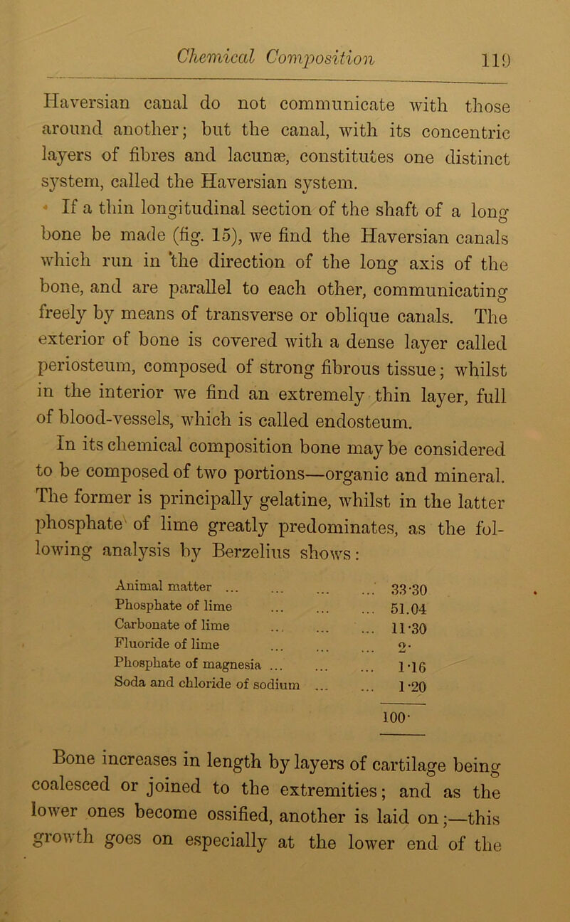 Haversian canal do not communicate with those around another; but the canal, with its concentric layers of fibres and lacunae, constitutes one distinct system, called the Haversian system. If a thin longitudinal section of the shaft of a long bone be made (fig. 15), we find the Haversian canals which run in 'the direction of the long axis of the bone, and are parallel to each other, communicating freely by means of transverse or oblique canals. The exterior of bone is covered with a dense layer called periosteum, composed of strong fibrous tissue; whilst in the interior we find an extremely thin layer, full of blood-vessels, which is called endosteum. In its chemical composition bone may be considered to be composed of two portions—organic and mineral. The former is principally gelatine, whilst in the latter phosphate of lime greatly predominates, as the fol- lowing analysis by Berzelius shows: Animal matter ...' 33-30 Phosphate of lime ... 51.04 Carbonate of lime ... 11-30 Fluoride of lime 2- Phosphate of magnesia ... ... 1-16 Soda and chloride of sodium ... ... 1-20 100- Bone increases in length by layers of cartilage being coalesced or joined to the extremities; and as the lower ones become ossified, another is laid on;—this grow th goes on especially at the lower end of the