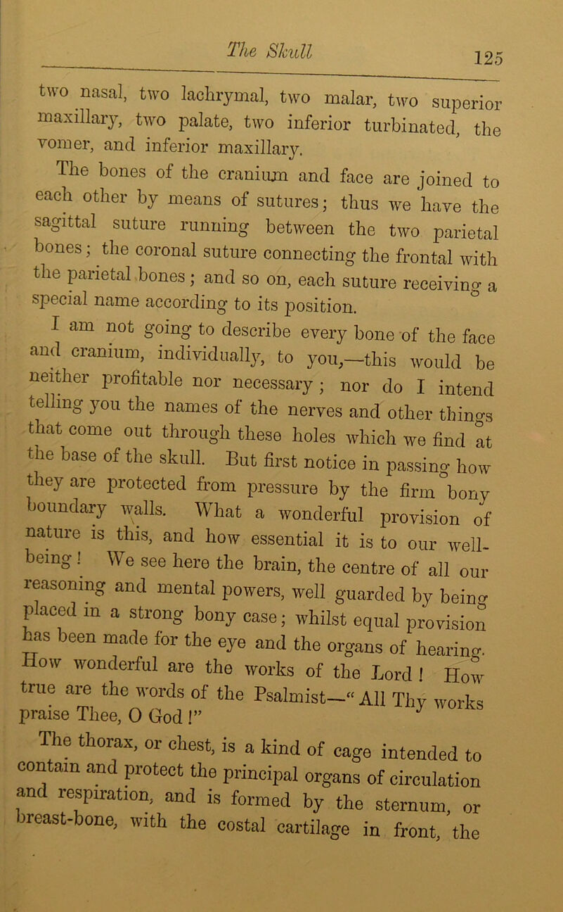 The Shull 125 two nasal, two lachrymal, two malar, two superior maxillary, two palate, two inferior turbinated, the vomer, and inferior maxillary. The bones of the cranium and face are joined to each other by means of sutures; thus we have the sagittal suture running between the two parietal bones; the coronal suture connecting the frontal with the parietal bones; and so on, each suture receiving a sjnecial name according to its position. I am not going to describe every bone of the face and cranium, individually, to you,-this would be neither profitable nor necessary • nor do I intend telling you the names of the nerves and other things that come out through these holes which we find at the base of the skull. But first notice in passing how they are protected from pressure by the firm°bony boundary walls. What a wonderful provision of nature is this, and how essential it is to our well- bemg! \\ e see here the brain, the centre of all our reasoning and mental powers, well guarded by beino- placed m a strong bony case; whilst equal provision as been made for the eye and the organs of hearing. How wonderful are the works of the lord 1 How true are the words of the Psalmist—“ AH Thy works praise Thee, 0 God !” y The thorax, or chest, is a kind of cage intended to contam and protect the principal organs of circulation and respiration, and is formed by the sternum, or breast-bone, with the costal cartilage in front, the