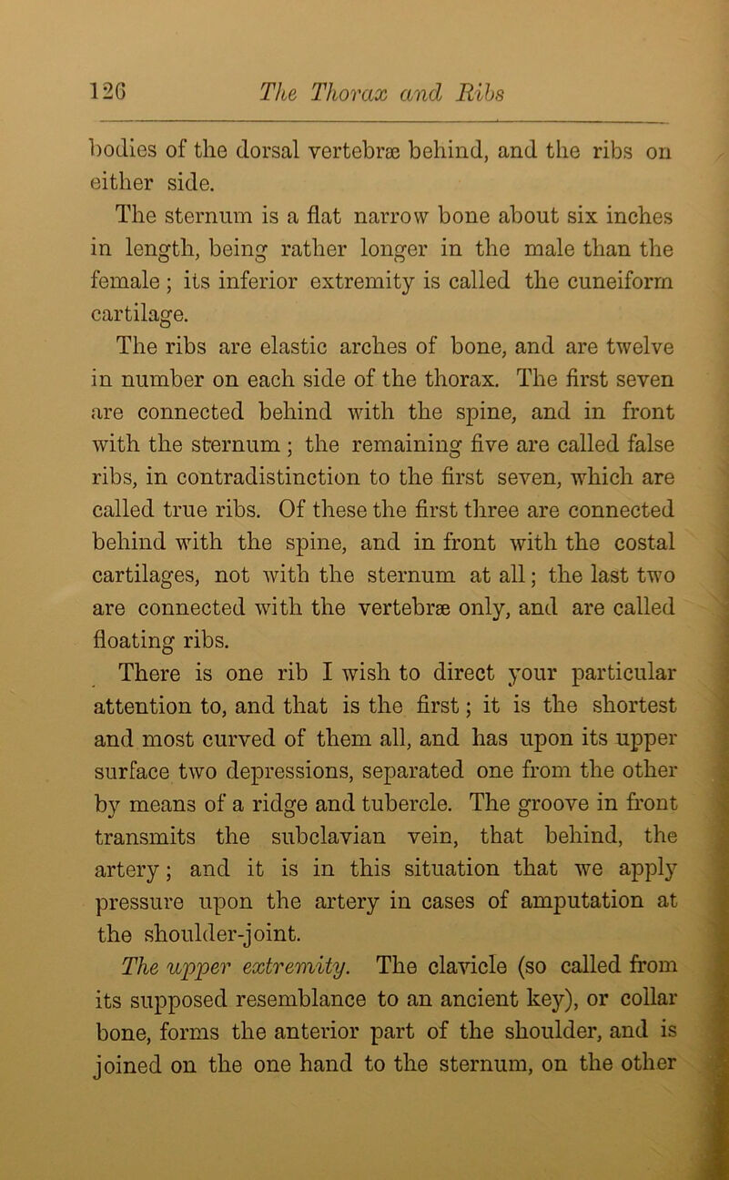 bodies of the dorsal vertebrae behind, and the ribs on either side. The sternum is a flat narrow bone about six inches in length, being rather longer in the male than the female ; its inferior extremity is called the cuneiform cartilage. The ribs are elastic arches of bone, and are twelve in number on each side of the thorax. The first seven are connected behind with the spine, and in front with the sternum ; the remaining five are called false ribs, in contradistinction to the first seven, which are called true ribs. Of these the first three are connected behind with the spine, and in front with the costal cartilages, not with the sternum at all; the last two are connected with the vertebrse only, and are called floating ribs. There is one rib I wish to direct your particular attention to, and that is the first; it is the shortest and most curved of them all, and has upon its upper surface two depressions, separated one from the other by means of a ridge and tubercle. The groove in front transmits the subclavian vein, that behind, the artery; and it is in this situation that we apply pressure upon the artery in cases of amputation at the shoulder-joint. The upper extremity. The clavicle (so called from its supposed resemblance to an ancient key), or collar bone, forms the anterior part of the shoulder, and is joined on the one hand to the sternum, on the other