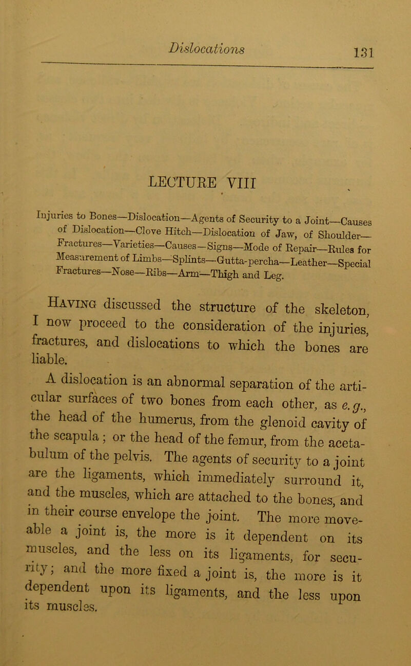 Dislocations LECTURE VIII Injuries to Bones—Dislocation—Agents of Security to a Joint—Causes of Dislocation—Clove Hitch—Dislocation of Jaw, of Shoulder Fractures—Varieties—Causes—Signs—Mode of Repair—Rules for Measurement of Limbs—Splints—Gutta-percha—Leather—Special Fractures—Rose—Ribs—Arm—Thigh and Leg. Having discussed the structure of the skeleton, I now proceed to the consideration of the injuries,' fractures, and dislocations to which the bones are liable. A dislocation is an abnormal separation of the arti- cular surfaces of two bones from each other, as e. g., the head of the humerus, from the glenoid cavity of the scapula; or the head of the femur, from the aceta- bulum of the pelvis. The agents of security to a joint are the ligaments, which immediately surround it, and the muscles, which are attached to the bones, and m then- course envelope the joint. The more move- able a joint is, the more is it dependent on its muscles, and the less on its ligaments, for secu- rity; and the more fixed a joint is, the more is it dependent upon its ligaments, and the less upon its muscles.