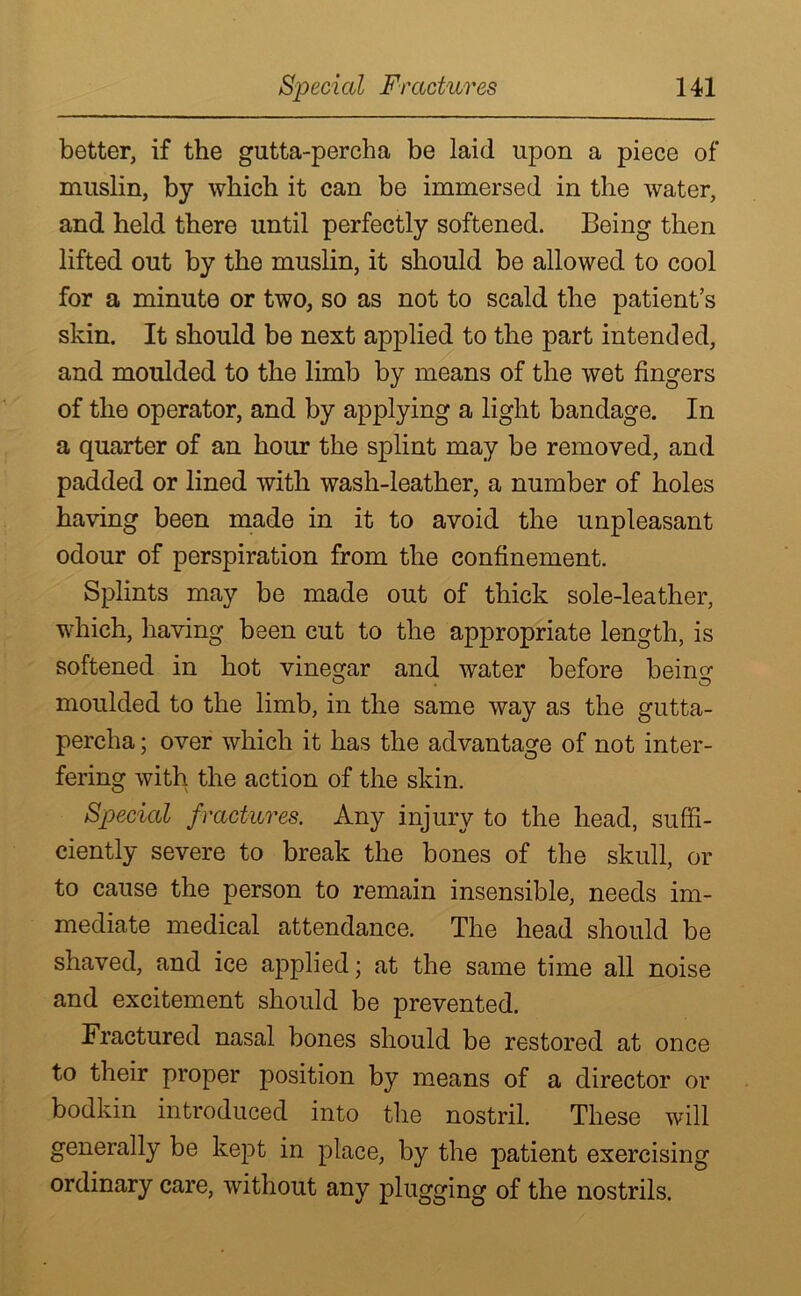 better, if the gutta-percha be laid upon a piece of muslin, by which it can be immersed in the water, and held there until perfectly softened. Being then lifted out by the muslin, it should be allowed to cool for a minute or two, so as not to scald the patient’s skin. It should be next applied to the part intended, and moulded to the limb by means of the wet fingers of the operator, and by applying a light bandage. In a quarter of an hour the splint may be removed, and padded or lined with wash-leather, a number of holes having been made in it to avoid the unpleasant odour of perspiration from the confinement. Splints may be made out of thick sole-leather, which, having been cut to the appropriate length, is softened in hot vinegar and water before bein^ moulded to the limb, in the same way as the gutta- percha ; over which it has the advantage of not inter- fering with the action of the skin. Special fractures. Any injury to the head, suffi- ciently severe to break the bones of the skull, or to cause the person to remain insensible, needs im- mediate medical attendance. The head should be shaved, and ice applied; at the same time all noise and excitement should be prevented. Fractured nasal bones should be restored at once to their proper position by means of a director or bodkin introduced into the nostril. These will generally be kept in place, by the patient exercising ordinary care, without any plugging of the nostrils.