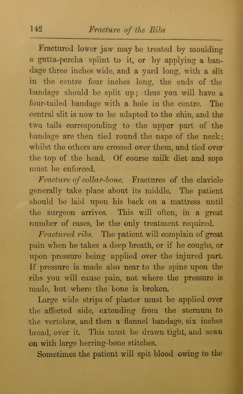 Fractured lower jaw may be treated by moulding a gutta-percha splint to it, or by applying a ban- dage three inches wide, and a yard long, with a slit in the centre four inches long, the ends of the bandage should be split up; thus you will have a four-tailed bandage with a hole in the centre. The central slit is now to be adapted to the chin, and the two tails corresponding to the upper part of the bandage are then tied round the nape of the neck; whilst the others are crossed over them, and tied over the top of the head. Of course milk diet and sops must be enforced. Fracture of collar-bone. Fractures of the clavicle generally take place about its middle. The patient should be laid upon his back on a mattress until the surgeon arrives. This will often, in a great number of cases, be the only treatment required. Fractured ribs. The patient will complain of great pain when he takes a deep breath, or if he coughs, or upon pressure being applied over the injured part. If pressure is made also near to the spine upon the ribs you will cause pain, not where the pressure is made, but where the bone is broken. Large wide strips of plaster must be applied over the affected side, extending from the sternum to the vertebrae, and then a flannel bandage, six inches broad, over it. This must be drawn tight, and sewn on with large herring-bone stitches. Sometimes the patient will spit blood owing to the